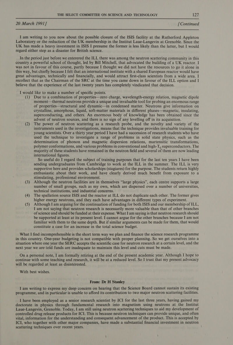  20 March 1991] [Continued I am writing to you now about the possible closure of the ISIS facility at the Rutherford Appleton Laboratory or the reduction of the UK membership in the Institut Laue-Langevin at Grenoble. Since the UK has made a heavy investment in ISIS I presume the former is less likely than the latter, but I would regard either step as a disaster for British science. In the period just before we enterered the ILL there was among the neutron scattering community in this country a powerful school of thought, led by Bill Mitchell, that advocated the building of a UK reactor. I was not in favour of this course, partly because I thought we did not have the resources to go it alone in this way, but chiefly because I felt that an international institute with a shared European reactor would have great advantages, technically and financially, and would attract first-class scientists from a wide area. I recollect that as the Chairman of the SRC at the time you came down in favour of the ILL option and I believe that the experience of the last twenty years has completely vindicated that decision. I would like to make a number of specific points. (1) Due to a combination of properties—zero charge, wavelength-energy relation, magnetic dipole moment—thermal neutrons provide a unique and invaluable tool for probing an enormous range of properties—structural and dynamic—in condensed matter. Neutrons give information on crystalline, amorphous, liquid, soft-matter materials in different phases—magnetic, insulating, superconducting, and others. An enormous body of knowledge has been obtained since the advent of neutron sources, and there is no sign of any levelling off in its acquisition. (2) The power of neutron scattering as a research probe, and the novelty and variety of the instruments used in the investigations, means that the technique provides invaluable training for young scientists. Over a thirty year period I have had a succession of research students who have used the technique to investigate a range of problems in solid state physics, such as the determination of phonon and magnetic dispersion relations, martensitic transformations, polymer conformations, and various problems in conventional and high-T, superconductors. The majority of these students have remained in the neutron field and several of them are now leading international figures. So useful do I regard the subject of training purposes that for the last ten years I have been sending undergraduates from Cambridge to work at the ILL in the summer. The ILL is very supportive here and provides scholarships (stagiares) for the purpose. The students return highly enthusiastic about their work, and have clearly derived much benefit from exposure to a stimulating, professional environment. (3) Although the neutron facilities are in themselves “large physics”, each centre supports a large number of small groups, such as my own, which are dispersed over a number of universities, technical institutions, and industrial concerns. (4) The spallation source ISIS and the reactor at ILL do not duplicate each other. The former gives higher energy neutrons, and they each have advantages in different types of experiment. (5) Although I am arguing for the continuation of funding for both ISIS and our membership of ILL, I am not saying that neutron research is necessarily more valuable than that of other branches of science and should be funded at their expense. What I am saying is that neutron research should be supported at least at its present level. I cannot argue for the other branches because I am not familiar with them to the same depth. But if similar arguments can be made for them, that would constitute a case for an increase in the total science budget. What I find incomprehensible is the short term way we plan and finance the science research programme in this country. One-year budgeting is not compatible with proper planning. So we get ourselves into a situation where one year the SERC accepts the scientific case for neutron research at a certain level, and the next year we are told funds are inadequate to maintain this level and cuts must be made. On a personal note, I am formally retiring at the end of the present academic year. Although I hope to continue with some teaching and research, it will be at a reduced level. So I trust that my present advocacy will be regarded at least as disinterested. With best wishes. From: Dr H Stanley I am writing to express my deep concern on hearing that the Science Board cannot sustain its existing programme, and in particular is unable to afford its contribution to two major neutron scattering facilities. I have been employed as a senior research scientist by ICI for the last three years, having gained my doctorate in physics through fundamental research into magnetism using neutrons at the Institut Laue-Langevin, Grenoble. Today, I am still using neutron scattering techniques to aid my development of controlled drug release products for ICI. This is because neutron techniques can provide unique, and often vital, information for the understanding and consequent advancement of the product. This is accepted by ICI, who together with other major companies, have made a substantial financial investment in neutron scattering techniques over recent years.