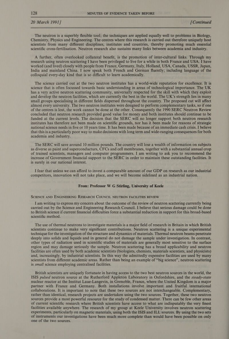 20 March 1991] [Continued The neutron is a superbly flexible tool; the techniques are applied equally well to problems in Biology, Chemistry, Physics and Engineering. The centres where this research is carried out therefore uniquely host scientists from many different disciplines, institutes and countries, thereby promoting much essential scientific cross-fertilisation. Neutron research also sustains many links between academia and industry. A further, often overlooked collateral benefit, is the promotion of inter-cultural links. Through my research using neutron scattering I have been privileged to live for a while in both France and USA. I have worked (and lived) closely with people from France, Germany, Italy, Holland, USA, Canada, USSR, Japan, India and mainland China. I now speak both French and German fluently; including language of the colloquial every-day kind that is so difficult to learn academically. The science carried out at the two neutron institutes has a world-wide reputation for excellence. It is science that is often focussed towards basic understanding in areas of technological importance. The UK has a very active neutron scattering community, universally respected for the skill with which they exploit and develop the neutron facilities, which are currently the best in the world. The UK’s strength lies in many small groups specialising in different fields dispersed throughout the country. The proposed cut will affect almost every university. The two neutron institutes were designed to perform complementary tasks, so if one of the centres is lost, the work cannot be done at the other. Consequently the 1990 SERC Neutron Review concluded that neutron research provided good value for money and both institutes should continue to be funded at the current levels. The decision that the SERC will no longer support both neutron research institutes has therefore not been made on scientific grounds, nor has it been made for reasons of strategic national science needs in five or 10 years time. It has been made because of an immediate cash crisis. I believe that this is a particularly poor way to make decisions with long term and wide-ranging consequences for both academia and industry. The SERC will save around 10 million pounds. The country will lose a wealth of information on subjects as diverse as paint and superconducturs, CFCs and cell membranes, together with a substantial annual crop of trained scientists, managers and computer programmers. I am writing to ask you to recommend the increase of Government financial support to the SERC in order to maintain these outstanding facilities. It is surely in our national interest. I fear that unless we can afford to invest a comparable amount of our GDP on research as our industrial competitors, innovation will not take place, and we will become sidelined as an industrial nation. From: Professor W G Stirling, University of Keele SCIENCE AND ENGINEERING RESEARCH COUNCIL NEUTRON FACILITIES REVIEW I am writing to express my concern about the outcome of the review of neutron scattering currently being carried out by the Science and Engineering Research Council. I believe that serious damage could be done to British science if current financial difficulties force a substantial reduction in support for this broad-based scientific method. The use of thermal neutrons to investigate materials is a major field of research in Britain in which British scientists continue to make very significant contributions. Neutron scattering is a unique experimental technique for the investigation of the structure and dynamics of materials. Thermal neutron beams penetrate deeply into solids and liquids and in general do not damage the sample under investigation. In contrast, other types of radiation used in scientific studies of materials are generally most sensitive to the surface region and may damage seriously the sample. Neutron scattering has a broad applicability and neutron facilities are often used by both academic scientists (biologists, chemists, materials scientists, and physicists) and, increasingly, by industrial scientists. In this way the admittedly expensive facilities are used by many scientists from different academic areas. Rather than being an example of “big science”, neutron scattering is small science employing centralised facilities. British scientists are uniquely fortunate in having access to the two best neutron sources in the world, the ISIS pulsed neutron source at the Rutherford Appleton Laboratory in Oxfordshire, and the steady-state nuclear reactor at the Institut Laue-Langevin, in Grenoble, France, where the United Kingdom is a major partner with France and Germany. Both installations involve important and fruitful international collaborations. It is important to note that these two sources are not interchangeable. Complementary, rather than identical, research projects are undertaken using the two sources. Together, these two neutron sources provide a most powerful resource for the study of condensed matter. There can be few other areas of current scientific research where British scientists have access to what are indisputably the very finest facilities available anywhere. The research of my group at Keele University involves neutron scattering experiments, particularly on magnetic materials, using both the ISIS and ILL sources. By using the two sets of instruments our investigations have been much more complete than would have been possible on only one of the two sources.
