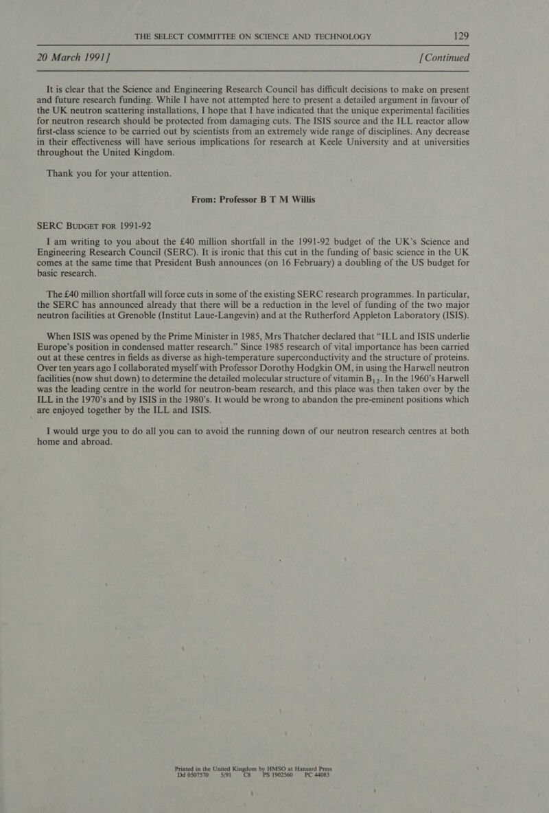 20 March 1991] [Continued It is clear that the Science and Engineering Research Council has difficult decisions to make on present and future research funding. While I have not attempted here to present a detailed argument in favour of the UK neutron scattering installations, I hope that I have indicated that the unique experimental facilities for neutron research should be protected from damaging cuts. The ISIS source and the ILL reactor allow first-class science to be carried out by scientists from an extremely wide range of disciplines. Any decrease in their effectiveness will have serious implications for research at Keele University and at universities throughout the United Kingdom. Thank you for your attention. From: Professor B T M Willis SERC BubGET For 1991-92 I am writing to you about the £40 million shortfall in the 1991-92 budget of the UK’s Science and Engineering Research Council (SERC). It is ironic that this cut in the funding of basic science in the UK comes at the same time that President Bush announces (on 16 February) a doubling of the US budget for basic research. The £40 million shortfall will force cuts in some of the existing SERC research programmes. In particular, the SERC has announced already that there will be a reduction in the level of funding of the two major neutron facilities at Grenoble (Institut Laue-Langevin) and at the Rutherford Appleton Laboratory (ISIS). When ISIS was opened by the Prime Minister in 1985, Mrs Thatcher declared that “ILL and ISIS underlie Europe’s position in condensed matter research.” Since 1985 research of vital importance has been carried out at these centres in fields as diverse as high-temperature superconductivity and the structure of proteins. Over ten years ago I collaborated myself with Professor Dorothy Hodgkin OM, in using the Harwell neutron facilities (now shut down) to determine the detailed molecular structure of vitamin B,,. In the 1960’s Harwell was the leading centre in the world for neutron-beam research, and this place was then taken over by the ILL in the 1970’s and by ISIS in the 1980’s. It would be wrong to abandon the pre-eminent positions which are enjoyed together by the ILL and ISIS. I would urge you to do all you can to avoid the running down of our neutron research centres at both home and abroad. Printed in the United Kingdom by HMSO at Hansard Press Dd 0507570 5/91 C8 PS 1902560 PC 44083