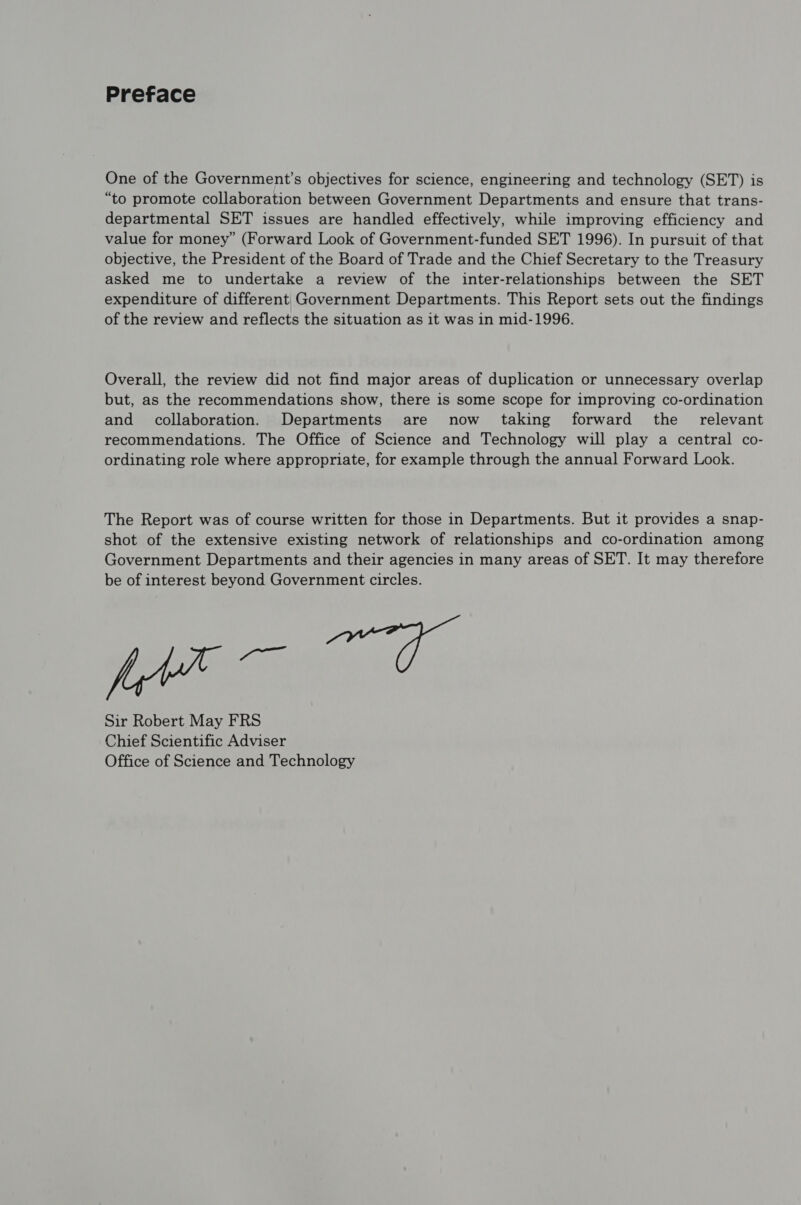 Preface One of the Government’s objectives for science, engineering and technology (SET) is “to promote collaboration between Government Departments and ensure that trans- departmental SET issues are handled effectively, while improving efficiency and value for money” (Forward Look of Government-funded SET 1996). In pursuit of that objective, the President of the Board of Trade and the Chief Secretary to the Treasury asked me to undertake a review of the inter-relationships between the SET expenditure of different Government Departments. This Report sets out the findings of the review and reflects the situation as it was in mid-1996. Overall, the review did not find major areas of duplication or unnecessary overlap but, as the recommendations show, there is some scope for improving co-ordination and collaboration. Departments are now taking forward the _ relevant recommendations. The Office of Science and Technology will play a central co- ordinating role where appropriate, for example through the annual Forward Look. The Report was of course written for those in Departments. But it provides a snap- shot of the extensive existing network of relationships and co-ordination among Government Departments and their agencies in many areas of SET. It may therefore be of interest beyond Government circles. wpe F. Sir Robert May FRS Chief Scientific Adviser Office of Science and Technology