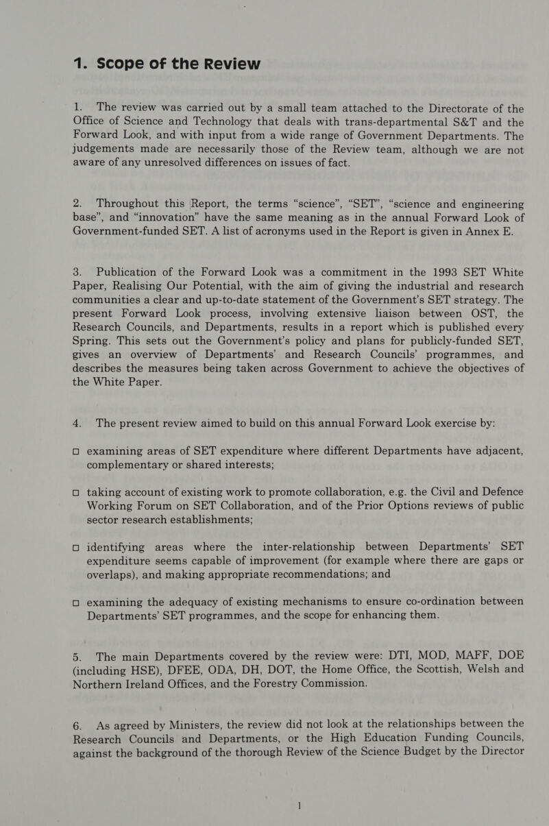 1. The review was carried out by a small team attached to the Directorate of the Office of Science and Technology that deals with trans-departmental S&T and the Forward Look, and with input from a wide range of Government Departments. The judgements made are necessarily those of the Review team, although we are not aware of any unresolved differences on issues of fact. 2. Throughout this (Report, the terms “science”, “SET”, “science and engineering base”, and “innovation” have the same meaning as in the annual Forward Look of Government-funded SET. A list of acronyms used in the Report is given in Annex E. 3. Publication of the Forward Look was a commitment in the 1993 SET White Paper, Realising Our Potential, with the aim of giving the industrial and research communities a clear and up-to-date statement of the Government’s SET strategy. The present Forward Look process, involving extensive liaison between OST, the Research Councils, and Departments, results in a report which is published every Spring. This sets out the Government’s policy and plans for publicly-funded SET, gives an overview of Departments’ and Research Councils’ programmes, and describes the measures being taken across Government to achieve the objectives of the White Paper. 4. The present review aimed to build on this annual Forward Look exercise by: O examining areas of SET expenditure where different Departments have adjacent, complementary or shared interests; O taking account of existing work to promote collaboration, e.g. the Civil and Defence Working Forum on SET Collaboration, and of the Prior Options reviews of public sector research establishments; O identifying areas where the inter-relationship between Departments’ SET expenditure seems capable of improvement (for example where there are gaps or overlaps), and making appropriate recommendations; and O examining the adequacy of existing mechanisms to ensure co-ordination between Departments’ SET programmes, and the scope for enhancing them. 5. The main Departments covered by the review were: DTI, MOD, MAFF, DOE (including HSE), DFEE, ODA, DH, DOT, the Home Office, the Scottish, Welsh and Northern Ireland Offices, and the Forestry Commission. 6. As agreed by Ministers, the review did not look at the relationships between the Research Councils and Departments, or the High Education Funding Councils, against the background of the thorough Review of the Science Budget by the Director