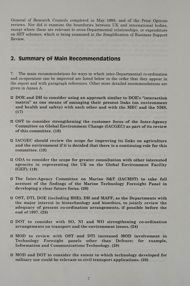 General of Research Councils completed in May 1995, and of the Prior Options reviews. Nor did it examine the boundaries between UK and international bodies, except where these are relevant to cross-Departmental relationships, or expenditure on SET schemes, which is being examined in the Simplification of Business Support Review. 2. Summary of Main Recommendations Ler f 7. The main recommendations for ways in which inter-Departmental co-ordination and co-operation can be improved are listed below in the order that they appear in the report and with paragraph references. Other more detailed recommendations are given in Annex A. O DOE and DH to consider using an approach similar to DOE’s “interaction matrix” as one means of managing their present links (on environment and health and safety) with each other and with the MRC and the NHS. (17) O OST to consider strengthening the customer focus of the Inter-Agency Committee on Global Environment Change (IACGEC) as part of its review of this committee. (18) O IACGEC should review the scope for improving its links on agriculture and the environment if it is decided that there is a continuing role for this committee. (18) O ODA to consider the scope for greater consultation with other interested agencies in representing the UK on the Global Environment Facility (GEF). (19) O The Inter-Agency Committee on Marine S&T (IACMST) to take full account of the findings of the Marine Technology Foresight Panel in developing a clear future focus. (20) O OST, DTI, DOE (including HSE), DH and MAFF, as the Departments with the major interest in biotechnology and bioethics, to jointly review the adequacy of present co-ordination arrangements, if possible before the end of 1997. (23) O DOT to consider with SO, NI and WO strengthening co-ordination arrangements on transport and the environment issues. (24) O MOD to review with OST and DTI increased MOD involvement in Technology Foresight panels other than Defence; for example, Information and Communications Technology. (28) O MOD and DOT to consider the extent to which technology developed for military use could be relevant to civil transport applications. (28) in)
