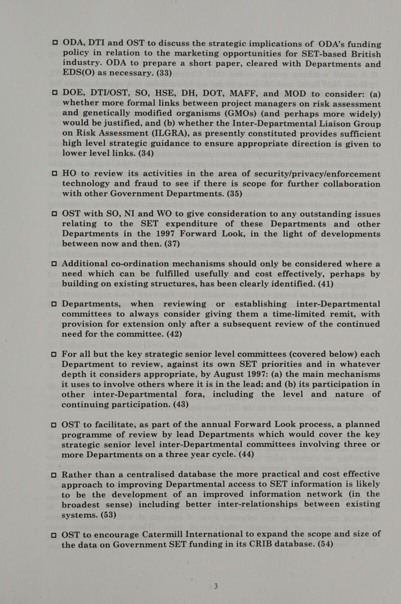 ODA, DTI and OST to discuss the strategic implications of ODA’s funding policy in relation to the marketing opportunities for SET-based British industry. ODA to prepare a short paper, cleared with Departments and EDS(O) as necessary. (33) DOE, DTI/OST, SO, HSE, DH, DOT, MAFF, and MOD to consider: (a) whether more formal links between project managers on risk assessment and genetically modified organisms (GMOs) (and perhaps more widely) would be justified, and (b) whether the Inter-Departmental Liaison Group on Risk Assessment (ILGRA), as presently constituted provides sufficient high level strategic guidance to ensure appropriate direction is given to lower level links. (34) HO to review its activities in the area of security/privacy/enforcement technology and fraud to see if there is scope for further collaboration with other Government Departments. (35) OST with SO, NI and WO to give consideration to any outstanding issues relating to the SET expenditure of these Departments and other Departments in the 1997 Forward Look, in the light of developments between now and then. (37) Additional co-ordination mechanisms should only be considered where a need which can be fulfilled usefully and cost effectively, perhaps by building on existing structures, has been clearly identified. (41) Departments, when reviewing or establishing inter-Departmental committees to always consider giving them a time-limited remit, with provision for extension only after a subsequent review of the continued need for the committee. (42) For all but the key strategic senior level committees (covered below) each Department to review, against its own SET priorities and in whatever depth it considers appropriate, by August 1997: (a) the main mechanisms it uses to involve others where it is in the lead; and (b) its participation in other inter-Departmental fora, including the level and nature of continuing participation. (43) OST to facilitate, as part of the annual Forward Look process, a planned programme of review by lead Departments which would cover the key strategic senior level inter-Departmental committees involving three or more Departments on a three year cycle. (44) Rather than a centralised database the more practical and cost effective approach to improving Departmental access to SET information is likely to be the development of an improved information network (in the broadest sense) including better inter-relationships between existing systems. (53) OST to encourage Catermill International to expand the scope and size of the data on Government SET funding in its CRIB database. (54)