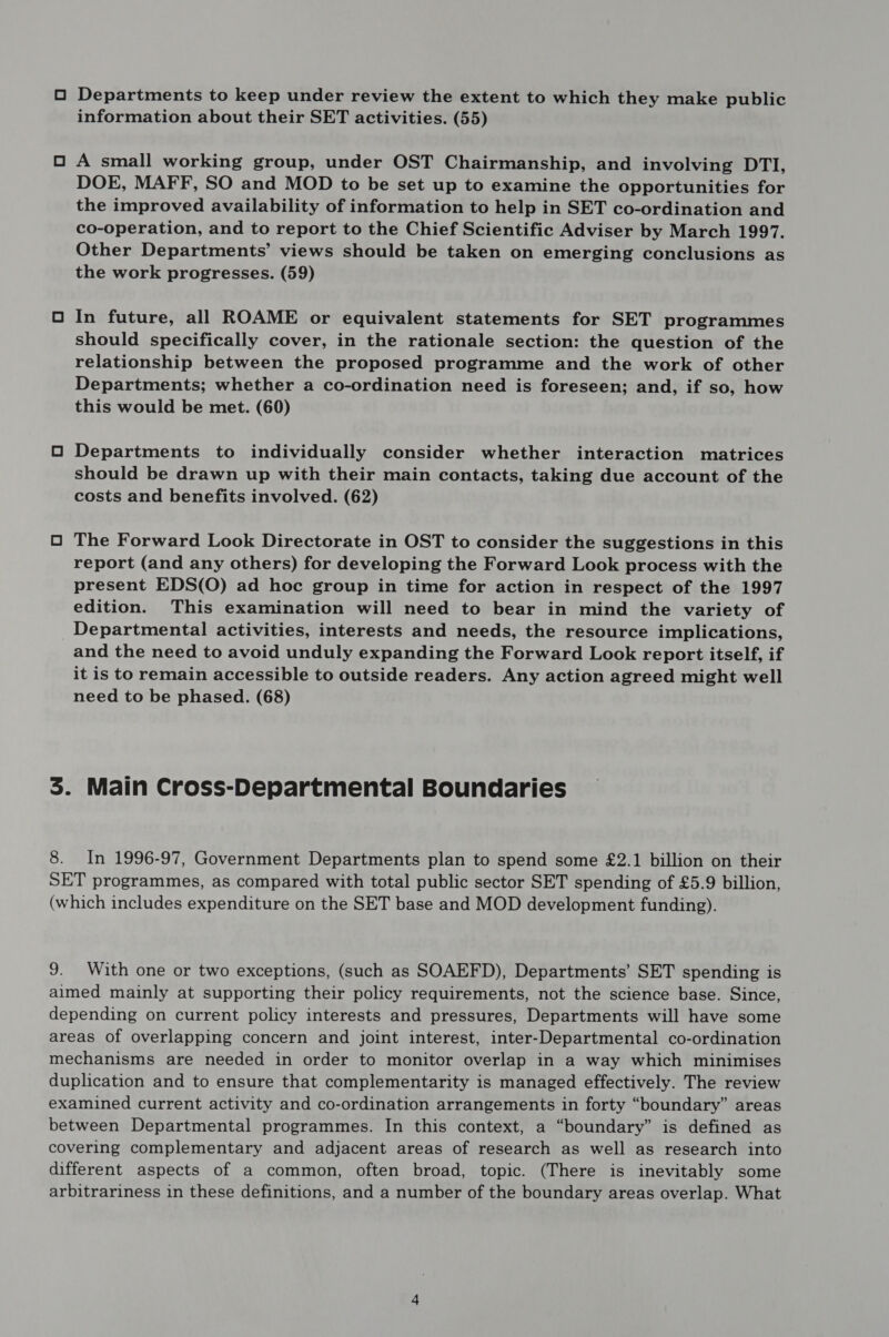 O Departments to keep under review the extent to which they make public information about their SET activities. (55) O A small working group, under OST Chairmanship, and involving DTI, DOE, MAFF, SO and MOD to be set up to examine the opportunities for the improved availability of information to help in SET co-ordination and co-operation, and to report to the Chief Scientific Adviser by March 1997. Other Departments’ views should be taken on emerging conclusions as the work progresses. (59) O In future, all ROAME or equivalent statements for SET programmes should specifically cover, in the rationale section: the question of the relationship between the proposed programme and the work of other Departments; whether a co-ordination need is foreseen; and, if so, how this would be met. (60) O Departments to individually consider whether interaction matrices should be drawn up with their main contacts, taking due account of the costs and benefits involved. (62) O The Forward Look Directorate in OST to consider the suggestions in this report (and any others) for developing the Forward Look process with the present EDS(O) ad hoc group in time for action in respect of the 1997 edition. This examination will need to bear in mind the variety of Departmental activities, interests and needs, the resource implications, and the need to avoid unduly expanding the Forward Look report itself, if it is to remain accessible to outside readers. Any action agreed might well need to be phased. (68) 3. Main Cross-Departmental Boundaries 8. In 1996-97, Government Departments plan to spend some £2.1 billion on their SET programmes, as compared with total public sector SET spending of £5.9 billion, (which includes expenditure on the SET base and MOD development funding). 9. With one or two exceptions, (such as SOAEFD), Departments’ SET spending is aimed mainly at supporting their policy requirements, not the science base. Since, depending on current policy interests and pressures, Departments will have some areas of overlapping concern and joint interest, inter-Departmental co-ordination mechanisms are needed in order to monitor overlap in a way which minimises duplication and to ensure that complementarity is managed effectively. The review examined current activity and co-ordination arrangements in forty “boundary” areas between Departmental programmes. In this context, a “boundary” is defined as covering complementary and adjacent areas of research as well as research into different aspects of a common, often broad, topic. (There is inevitably some arbitrariness in these definitions, and a number of the boundary areas overlap. What