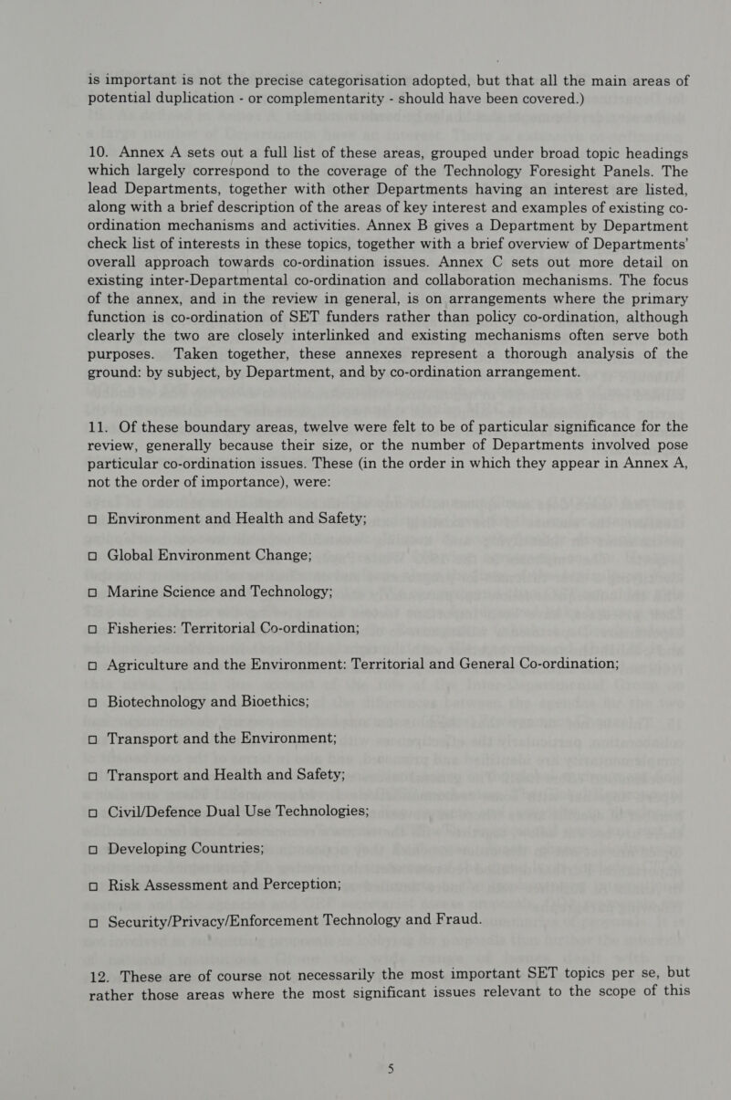 is important is not the precise categorisation adopted, but that all the main areas of potential duplication - or complementarity - should have been covered.) 10. Annex A sets out a full list of these areas, grouped under broad topic headings which largely correspond to the coverage of the Technology Foresight Panels. The lead Departments, together with other Departments having an interest are listed, along with a brief description of the areas of key interest and examples of existing co- ordination mechanisms and activities. Annex B gives a Department by Department check list of interests in these topics, together with a brief overview of Departments’ overall approach towards co-ordination issues. Annex C sets out more detail on existing inter-Departmental co-ordination and collaboration mechanisms. The focus of the annex, and in the review in general, is on arrangements where the primary function is co-ordination of SET funders rather than policy co-ordination, although clearly the two are closely interlinked and existing mechanisms often serve both purposes. Taken together, these annexes represent a thorough analysis of the ground: by subject, by Department, and by co-ordination arrangement. 11. Of these boundary areas, twelve were felt to be of particular significance for the review, generally because their size, or the number of Departments involved pose particular co-ordination issues. These (in the order in which they appear in Annex A, not the order of importance), were: oO Environment and Health and Safety; O Global Environment Change; O Marine Science and Technology; O Fisheries: Territorial Co-ordination; O Agriculture and the Environment: Territorial and General Co-ordination; O Biotechnology and Bioethics; O Transport and the Environment; oO Transport and Health and Safety; oO Civil/Defence Dual Use Technologies; O Developing Countries; oO Risk Assessment and Perception; oO Security/Privacy/Enforcement Technology and Fraud. 12. These are of course not necessarily the most important SET topics per se, but rather those areas where the most significant issues relevant to the scope of this