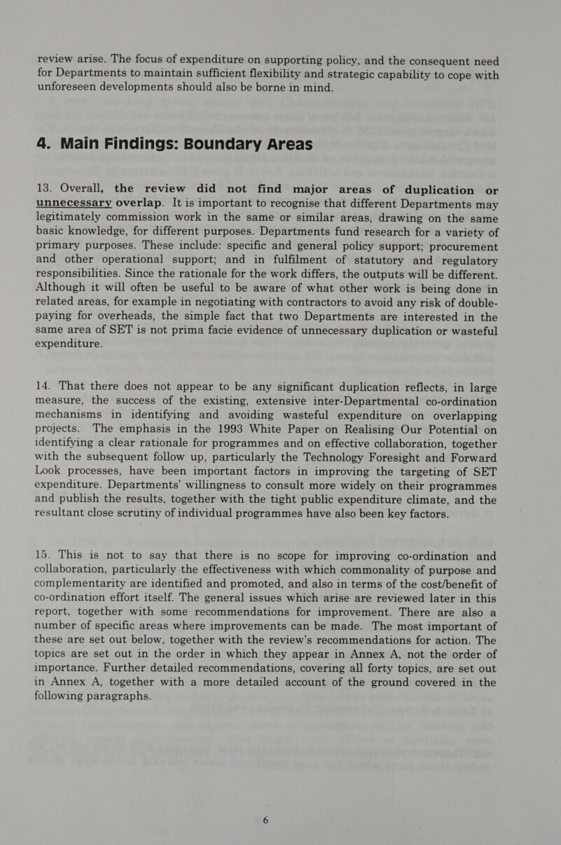 review arise. The focus of expenditure on supporting policy, and the consequent need for Departments to maintain sufficient flexibility and strategic capability to cope with unforeseen developments should also be borne in mind. 4. Main Findings: Boundary Areas 13. Overall, the review did not find major areas of duplication or unnecessary overlap. It is important to recognise that different Departments may legitimately commission work in the same or similar areas, drawing on the same basic knowledge, for different purposes. Departments fund research for a variety of primary purposes. These include: specific and general policy support; procurement and other operational support; and in fulfilment of statutory and regulatory responsibilities. Since the rationale for the work differs, the outputs will be different. Although it will often be useful to be aware of what other work is being done in related areas, for example in negotiating with contractors to avoid any risk of double- paying for overheads, the simple fact that two Departments are interested in the same area of SET is not prima facie evidence of unnecessary duplication or wasteful expenditure. 14. That there does not appear to be any significant duplication reflects, in large measure, the success of the existing, extensive inter-Departmental co-ordination mechanisms in identifying and avoiding wasteful expenditure on overlapping projects. The emphasis in the 1993 White Paper on Realising Our Potential on identifying a clear rationale for programmes and on effective collaboration, together with the subsequent follow up, particularly the Technology Foresight and Forward Look processes, have been important factors in improving the targeting of SET expenditure. Departments’ willingness to consult more widely on their programmes and publish the results, together with the tight public expenditure climate, and the resultant close scrutiny of individual programmes have also been key factors. 15. This is not to say that there is no scope for improving co-ordination and collaboration, particularly the effectiveness with which commonality of purpose and complementarity are identified and promoted, and also in terms of the cost/benefit of co-ordination effort itself. The general issues which arise are reviewed later in this report, together with some recommendations for improvement. There are also a number of specific areas where improvements can be made. The most important of these are set out below, together with the review’s recommendations for action. The topics are set out in the order in which they appear in Annex A, not the order of importance. Further detailed recommendations, covering all forty topics, are set out in Annex A, together with a more detailed account of the ground covered in the following paragraphs.
