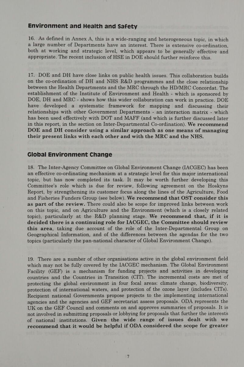 Environment and Health and Safety 16. As defined in Annex A, this is a wide-ranging and heterogeneous topic, in which a large number of Departments have an interest. There is extensive co-ordination, both at working and strategic level, which appears to be generally effective and appropriate. The recent inclusion of HSE in DOE should further reinforce this. 17. DOE and DH have close links on public health issues. This collaboration builds on the co-ordination of DH and NHS R&D programmes and the close relationship between the Health Departments and the MRC through the HD/MRC Concordat. The establishment of the Institute of Environment and Health - which is sponsored by DOE, DH and MRC - shows how this wider collaboration can work in practice. DOE have developed a systematic framework for mapping and discussing their relationships with other Government Departments - an interaction matrix - which has been used effectively with DOT and MAFF (and which is further discussed later in this report, in the section on Inter-Departmental Co-ordination). We recommend DOE and DH consider using a similar approach as one means of managing their present links with each other and with the MRC and the NHS. Global Environment Change 18. The Inter-Agency Committee on Global Environment Change (IACGEC) has been an effective co-ordinating mechanism at a strategic level for this major international topic, but has now completed its task. It may be worth further developing this Committee’s role which is due for review, following agreement on the Hoskyns Report, by strengthening its customer focus along the lines of the Agriculture, Food and Fisheries Funders Group (see below). We recommend that OST consider this as part of the review. There could also be scope for improved links between work on this topic, and on Agriculture and the Environment (which is a closely related topic), particularly at the R&D planning stage. We recommend that, if it is decided there is a continuing role for [IACGEC, the Committee should review this area, taking due account of the role of the Inter-Departmental Group on Geographical Information, and of the differences between the agendas for the two topics (particularly the pan-national character of Global Environment Change). 19. There are a number of other organisations active in the global environment field which may not be fully covered by the IACGEC mechanism. The Global Environment Facility (GEF) is a mechanism for funding projects and activities in developing countries and the Countries in Transition (CIT). The incremental costs are met of protecting the global environment in four focal areas: climate change, biodiversity, protection of international waters, and protection of the ozone layer (includes CITs). Recipient national Governments propose projects to the implementing international agencies and the agencies and GEF secretariat assess proposals. ODA represents the UK on the GEF Council and comments on and approves summaries of proposals. It is not involved in submitting proposals or lobbying for proposals that further the interests of national institutions. Given the wide range of issues dealt with we recommend that it would be helpful if ODA considered the scope for greater