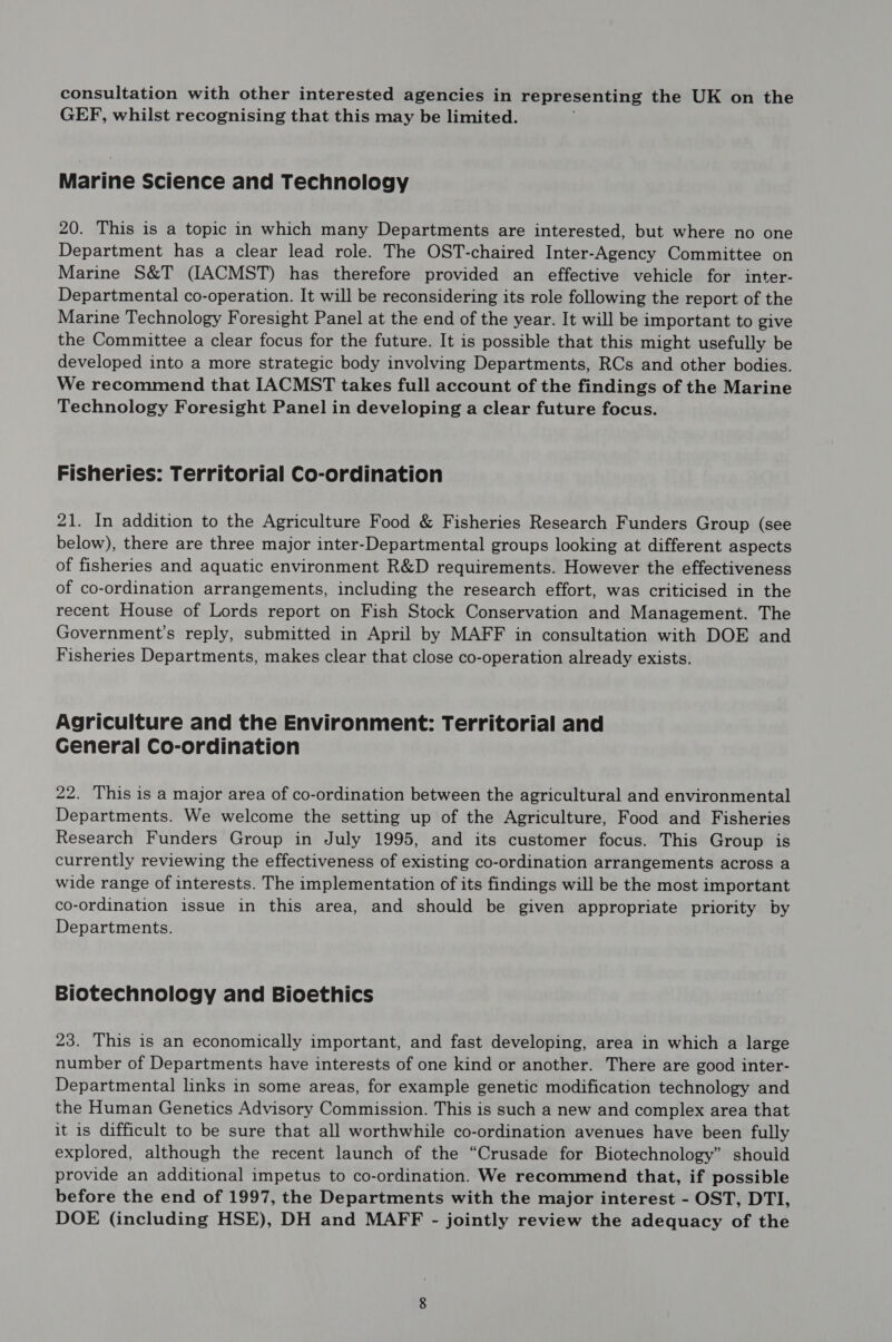 consultation with other interested agencies in representing the UK on the GEF, whilst recognising that this may be limited. Marine Science and Technology 20. This is a topic in which many Departments are interested, but where no one Department has a clear lead role. The OST-chaired Inter-Agency Committee on Marine S&T (IACMST) has therefore provided an effective vehicle for inter- Departmental co-operation. It will be reconsidering its role following the report of the Marine Technology Foresight Panel at the end of the year. It will be important to give the Committee a clear focus for the future. It is possible that this might usefully be developed into a more strategic body involving Departments, RCs and other bodies. We recommend that IACMST takes full account of the findings of the Marine Technology Foresight Panel in developing a clear future focus. Fisheries: Territorial Co-ordination 21. In addition to the Agriculture Food & Fisheries Research Funders Group (see below), there are three major inter-Departmental groups looking at different aspects of fisheries and aquatic environment R&D requirements. However the effectiveness of co-ordination arrangements, including the research effort, was criticised in the recent House of Lords report on Fish Stock Conservation and Management. The Government’s reply, submitted in April by MAFF in consultation with DOE and Fisheries Departments, makes clear that close co-operation already exists. Agriculture and the Environment: Territorial and General Co-ordination 22. This is a major area of co-ordination between the agricultural and environmental Departments. We welcome the setting up of the Agriculture, Food and Fisheries Research Funders Group in July 1995, and its customer focus. This Group is currently reviewing the effectiveness of existing co-ordination arrangements across a wide range of interests. The implementation of its findings will be the most important co-ordination issue in this area, and should be given appropriate priority by Departments. Biotechnology and Bioethics 23. This is an economically important, and fast developing, area in which a large number of Departments have interests of one kind or another. There are good inter- Departmental links in some areas, for example genetic modification technology and the Human Genetics Advisory Commission. This is such a new and complex area that it is difficult to be sure that all worthwhile co-ordination avenues have been fully explored, although the recent launch of the “Crusade for Biotechnology” should provide an additional impetus to co-ordination. We recommend that, if possible before the end of 1997, the Departments with the major interest - OST, DTI, DOE (including HSE), DH and MAFF - jointly review the adequacy of the