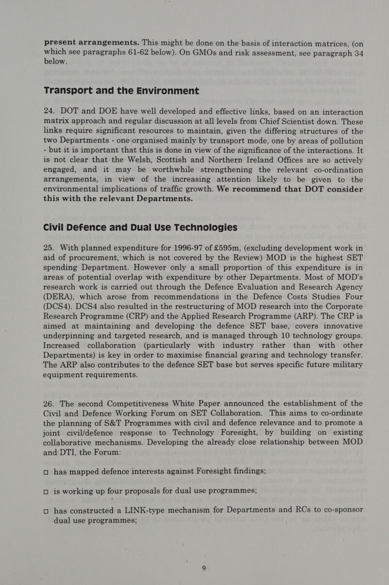present arrangements. This might be done on the basis of interaction matrices, (on which see paragraphs 61-62 below). On GMOs and risk assessment, see paragraph 34 below. Transport and the Environment 24. DOT and DOE have well developed and effective links, based on an interaction matrix approach and regular discussion at all levels from Chief Scientist down. These links require significant resources to maintain, given the differing structures of the two Departments - one\organised mainly by transport mode, one by areas of pollution - but it is important that this is done in view of the significance of the interactions. It is not clear that the Welsh, Scottish and Northern Ireland Offices are so actively engaged, and it may be worthwhile strengthening the relevant co-ordination arrangements, in view of the increasing attention likely to be given to the environmental implications of traffic growth. We recommend that DOT consider this with the relevant Departments. Civil Defence and Dual Use Technologies 25. With planned expenditure for 1996-97 of £595m, (excluding development work in aid of procurement, which is not covered by the Review) MOD is the highest SET spending Department. However only a small proportion of this expenditure is in areas of potential overlap with expenditure by other Departments. Most of MOD’s research work is carried out through the Defence Evaluation and Research Agency (DERA), which arose from recommendations in the Defence Costs Studies Four (DCS4). DCS4 also resulted in the restructuring of MOD research into the Corporate Research Programme (CRP) and the Applied Research Programme (ARP). The CRP is aimed at maintaining and developing the defence SET base, covers innovative underpinning and targeted research, and is managed through 10 technology groups. Increased collaboration (particularly with industry rather than with other Departments) is key in order to maximise financial gearing and technology transfer. The ARP also contributes to the defence SET base but serves specific future military equipment requirements. 26. The second Competitiveness White Paper announced the establishment of the Civil and Defence Working Forum on SET Collaboration. This aims to co-ordinate the planning of S&T Programmes with civil and defence relevance and to promote a joint civil/defence response to Technology Foresight, by building on existing collaborative mechanisms. Developing the already close relationship between MOD and DTI, the Forum: oO has mapped defence interests against Foresight findings; O is working up four proposals for dual use programmes; oO has constructed a LINK-type mechanism for Departments and RCs to co-sponsor dual use programmes;