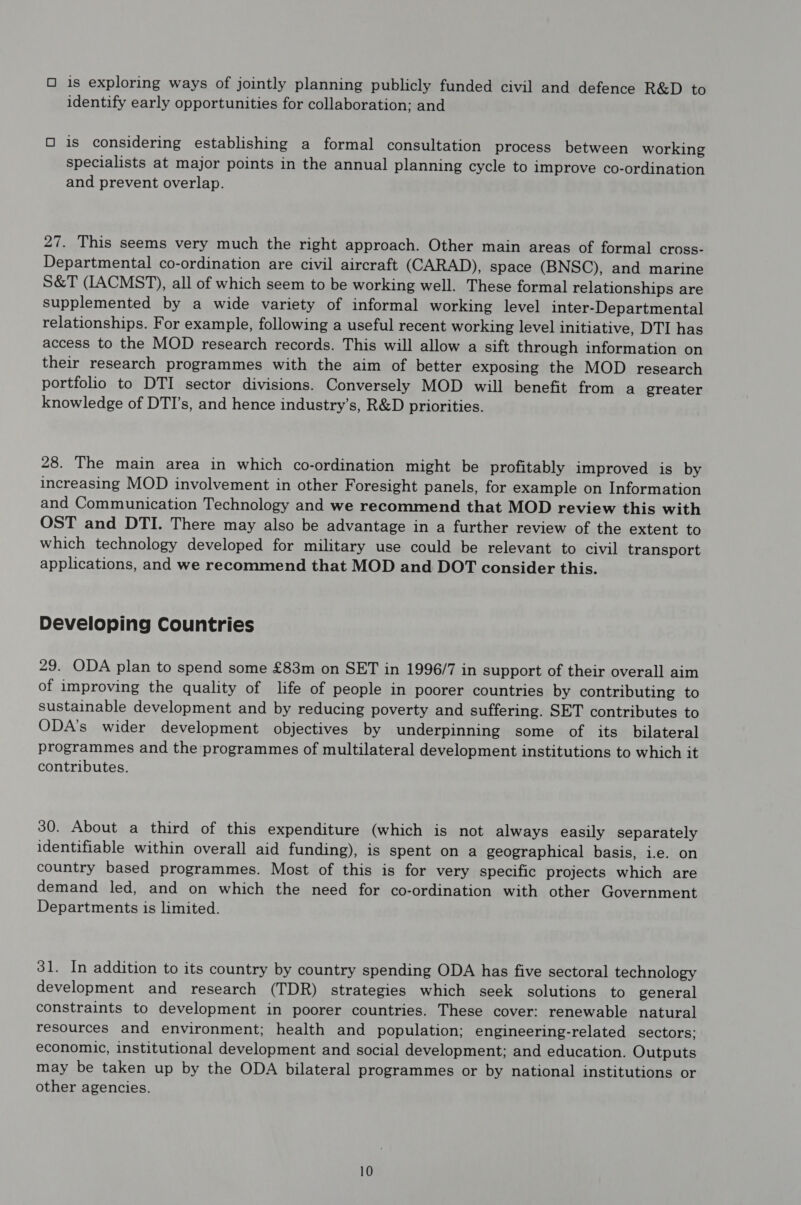 O is exploring ways of jointly planning publicly funded civil and defence R&D to identify early opportunities for collaboration; and O is considering establishing a formal consultation process between working specialists at major points in the annual planning cycle to improve co-ordination and prevent overlap. 27. This seems very much the right approach. Other main areas of formal cross- Departmental co-ordination are civil aircraft (CARAD), space (BNSC), and marine S&T (IACMST), all of which seem to be working well. These formal relationships are supplemented by a wide variety of informal working level inter-Departmental relationships. For example, following a useful recent working level initiative, DTI has access to the MOD research records. This will allow a sift through information on their research programmes with the aim of better exposing the MOD research portfolio to DTI sector divisions. Conversely MOD will benefit from a greater knowledge of DTI’s, and hence industry’s, R&D priorities. 28. The main area in which co-ordination might be profitably improved is by increasing MOD involvement in other Foresight panels, for example on Information and Communication Technology and we recommend that MOD review this with OST and DTI. There may also be advantage in a further review of the extent to which technology developed for military use could be relevant to civil transport applications, and we recommend that MOD and DOT consider this. Developing Countries 29. ODA plan to spend some £83m on SET in 1996/7 in support of their overall aim of improving the quality of life of people in poorer countries by contributing to sustainable development and by reducing poverty and suffering. SET contributes to ODA’s wider development objectives by underpinning some of its_ bilateral programmes and the programmes of multilateral development institutions to which it contributes. 30. About a third of this expenditure (which is not always easily separately identifiable within overall aid funding), is spent on a geographical basis, i.e. on country based programmes. Most of this is for very specific projects which are demand led, and on which the need for co-ordination with other Government Departments is limited. 31. In addition to its country by country spending ODA has five sectoral technology development and research (TDR) strategies which seek solutions to general constraints to development in poorer countries. These cover: renewable natural resources and environment; health and population; engineering-related sectors; economic, institutional development and social development; and education. Outputs may be taken up by the ODA bilateral programmes or by national institutions or other agencies.