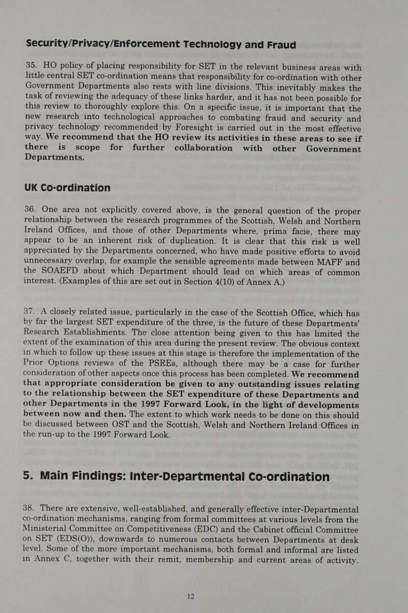 Security/Privacy/Enforcement Technology and Fraud 35. HO policy of placing responsibility for SET in the relevant business areas with little central SET co-ordination means that responsibility for co-ordination with other Government Departments also rests with line divisions. This inevitably makes the task of reviewing the adequacy of these links harder, and it has not been possible for this review to thoroughly explore this. On a specific issue, it is important that the new research into technological approaches to combating fraud and security and privacy technology recommended by Foresight is carried out in the most effective way. We recommend that the HO review its activities in these areas to see if there is scope for further collaboration with other Government Departments. UK Co-ordination 36. One area not explicitly covered above, is the general question of the proper relationship between the research programmes of the Scottish, Welsh and Northern Ireland Offices, and those of other Departments where, prima facie, there may appear to be an inherent risk of duplication. It is clear that this risk is well appreciated by the Departments concerned, who have made positive efforts to avoid unnecessary overlap, for example the sensible agreements made between MAFF and the SOAEFD about which Department should lead on which areas of common interest. (Examples of this are set out in Section 4(10) of Annex A.) 37. A closely related issue, particularly in the case of the Scottish Office, which has by far the largest SET expenditure of the three, is the future of these Departments’ Research Establishments. The close attention being given to this has limited the extent of the examination of this area during the present review. The obvious context in which to follow up these issues at this stage is therefore the implementation of the Prior Options reviews of the PSREs, although there may be a case for further consideration of other aspects once this process has been completed. We recommend that appropriate consideration be given to any outstanding issues relating to the relationship between the SET expenditure of these Departments and other Departments in the 1997 Forward Look, in the light of developments between now and then. The extent to which work needs to be done on this should be discussed between OST and the Scottish, Welsh and Northern Ireland Offices in the run-up to the 1997 Forward Look. 5. Main Findings: Inter-Departmental Co-ordination 38. There are extensive, well-established, and generally effective inter-Departmental co-ordination mechanisms, ranging from formal committees at various levels from the Ministerial Committee on Competitiveness (EDC) and the Cabinet official Committee on SET (EDS(O)), downwards to numerous contacts between Departments at desk level. Some of the more important mechanisms, both formal and informal are listed in Annex C, together with their remit, membership and current areas of activity.