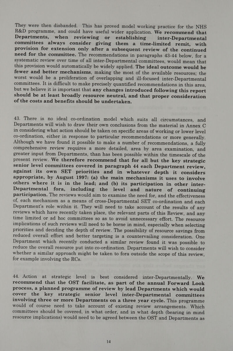 They were then disbanded. This has proved model working practice for the NHS R&D programme, and could have useful wider application. We recommend that Departments, when reviewing or establishing inter-Departmental committees always consider giving them a_ time-limited remit, with provision for extension only after a subsequent review of the continued need for the committee. The recommendations in paragraphs 43-44 below, for a systematic review over time of all inter-Departmental committees, would mean that this provision would automatically be widely applied. The ideal outcome would be fewer and better mechanisms, making the most of the available resources; the worst would be a proliferation of overlapping and ill-focused inter-Departmental committees. It is difficult to make precisely quantified recommendations in this area, but we believe it is important that any changes introduced following this report should be at least broadly resource neutral, and that proper consideration of the costs and benefits should be undertaken. 43. There is no ideal co-ordination model which suits all circumstances, and Departments will wish to draw their own conclusions from the material in Annex C in considering what action should be taken on specific areas of working or lower level co-ordination, either in response to particular recommendations or more generally. Although we have found it possible to make a number of recommendations, a fully comprehensive review requires a more detailed, area by area examination, and greater input from Departments, than has been possible within the timescale of the present review. We therefore recommend that for all but the key strategic senior level committees covered in paragraph 44 each Department review, against its own SET priorities and in whatever depth it considers appropriate, by August 1997: (a) the main mechanisms it uses to involve others where it is in the lead; and (b) its participation in other inter- Departmental fora, including the level and nature of continuing participation. The reviews would aim to examine the need for, and the effectiveness of, each mechanism as a means of cross-Departmental SET co-ordination and each Department’s role within it. They will need to take account of the results of any reviews which have recently taken place, the relevant parts of this Review, and any time limited or ad hoc committees so as to avoid unnecessary effort. The resource implications of such reviews will need to be borne in mind, especially when selecting priorities and deciding the depth of review. The possibility of resource savings from reduced overall effort and better targeting is a countervailing consideration. One Department which recently conducted a similar review found it was possible to reduce the overall resource put into co-ordination. Departments will wish to consider whether a similar approach might be taken to fora outside the scope of this review, for example involving the RCs. 44. Action at strategic level is best considered inter-Departmentally. We recommend that the OST facilitate, as part of the annual Forward Look process, a planned programme of review by lead Departments which would cover the key strategic senior level inter-Departmental committees involving three or more Departments on a three year cycle. This programme would of course need to take account of existing review arrangements. Which committees should be covered, in what order, and in what depth (bearing in mind resource implications) would need to be agreed between the OST and Departments as
