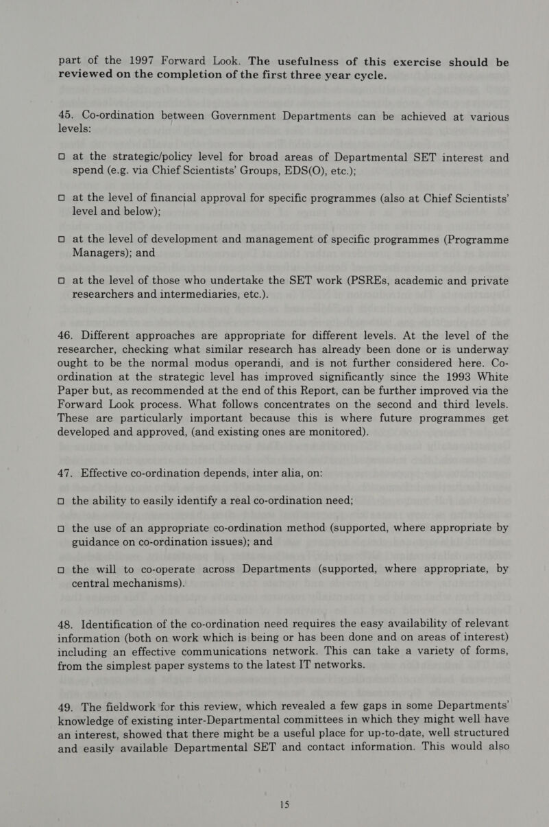 part of the 1997 Forward Look. The usefulness of this exercise should be reviewed on the completion of the first three year cycle. 45. Co-ordination between Government Departments can be achieved at various levels: O at the strategic/policy level for broad areas of Departmental SET interest and spend (e.g. via Chief Scientists’ Groups, EDS(O), etc.); O at the level of financial approval for specific programmes (also at Chief Scientists’ level and below); O at the level of development and management of specific programmes (Programme Managers); and O at the level of those who undertake the SET work (PSREs, academic and private researchers and intermediaries, etc.). 46. Different approaches are appropriate for different levels. At the level of the researcher, checking what similar research has already been done or is underway ought to be the normal modus operandi, and is not further considered here. Co- ordination at the strategic level has improved significantly since the 1993 White Paper but, as recommended at the end of this Report, can be further improved via the Forward Look process. What follows concentrates on the second and third levels. These are particularly important because this is where future programmes get developed and approved, (and existing ones are monitored). 47. Effective co-ordination depends, inter alia, on: O the ability to easily identify a real co-ordination need; O the use of an appropriate co-ordination method (supported, where appropriate by guidance on co-ordination issues); and O the will to co-operate across Departments (supported, where appropriate, by central mechanisms). 48. Identification of the co-ordination need requires the easy availability of relevant information (both on work which is being or has been done and on areas of interest) including an effective communications network. This can take a variety of forms, from the simplest paper systems to the latest IT networks. 49. The fieldwork for this review, which revealed a few gaps in some Departments’ knowledge of existing inter-Departmental committees in which they might well have an interest, showed that there might be a useful place for up-to-date, well structured and easily available Departmental SET and contact information. This would also