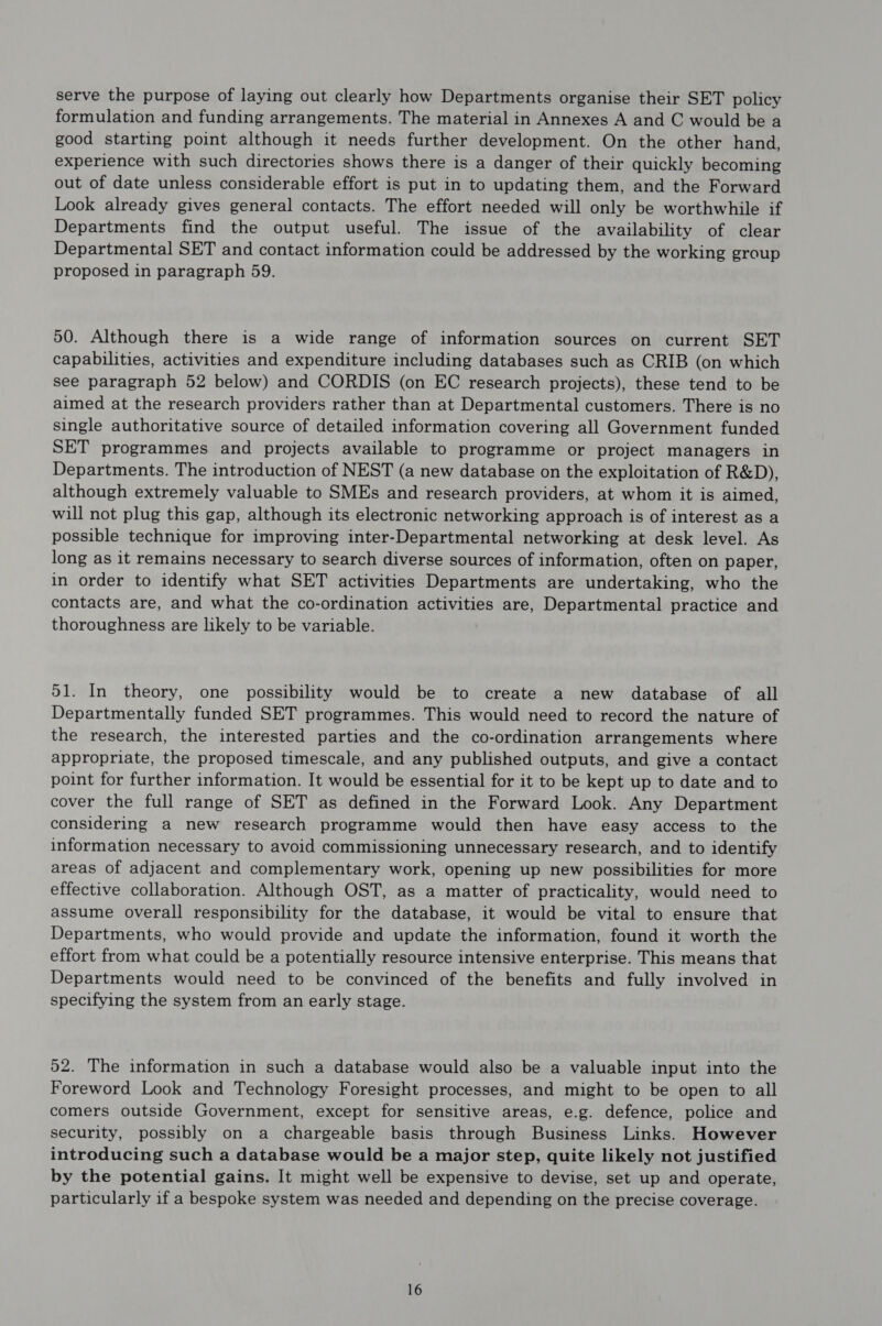 serve the purpose of laying out clearly how Departments organise their SET policy formulation and funding arrangements. The material in Annexes A and C would be a good starting point although it needs further development. On the other hand, experience with such directories shows there is a danger of their quickly becoming out of date unless considerable effort is put in to updating them, and the Forward Look already gives general contacts. The effort needed will only be worthwhile if Departments find the output useful. The issue of the availability of clear Departmental SET and contact information could be addressed by the working group proposed in paragraph 59. 50. Although there is a wide range of information sources on current SET capabilities, activities and expenditure including databases such as CRIB (on which see paragraph 52 below) and CORDIS (on EC research projects), these tend to be aimed at the research providers rather than at Departmental customers. There is no single authoritative source of detailed information covering all Government funded SET programmes and projects available to programme or project managers in Departments. The introduction of NEST (a new database on the exploitation of R&D), although extremely valuable to SMEs and research providers, at whom it is aimed, will not plug this gap, although its electronic networking approach is of interest as a possible technique for improving inter-Departmental networking at desk level. As long as it remains necessary to search diverse sources of information, often on paper, in order to identify what SET activities Departments are undertaking, who the contacts are, and what the co-ordination activities are, Departmental practice and thoroughness are likely to be variable. 51. In theory, one possibility would be to create a new database of all Departmentally funded SET programmes. This would need to record the nature of the research, the interested parties and the co-ordination arrangements where appropriate, the proposed timescale, and any published outputs, and give a contact point for further information. It would be essential for it to be kept up to date and to cover the full range of SET as defined in the Forward Look. Any Department considering a new research programme would then have easy access to the information necessary to avoid commissioning unnecessary research, and to identify areas of adjacent and complementary work, opening up new possibilities for more effective collaboration. Although OST, as a matter of practicality, would need to assume overall responsibility for the database, it would be vital to ensure that Departments, who would provide and update the information, found it worth the effort from what could be a potentially resource intensive enterprise. This means that Departments would need to be convinced of the benefits and fully involved in specifying the system from an early stage. 52. The information in such a database would also be a valuable input into the Foreword Look and Technology Foresight processes, and might to be open to all comers outside Government, except for sensitive areas, e.g. defence, police and security, possibly on a chargeable basis through Business Links. However introducing such a database would be a major step, quite likely not justified by the potential gains. It might well be expensive to devise, set up and operate, particularly if a bespoke system was needed and depending on the precise coverage.