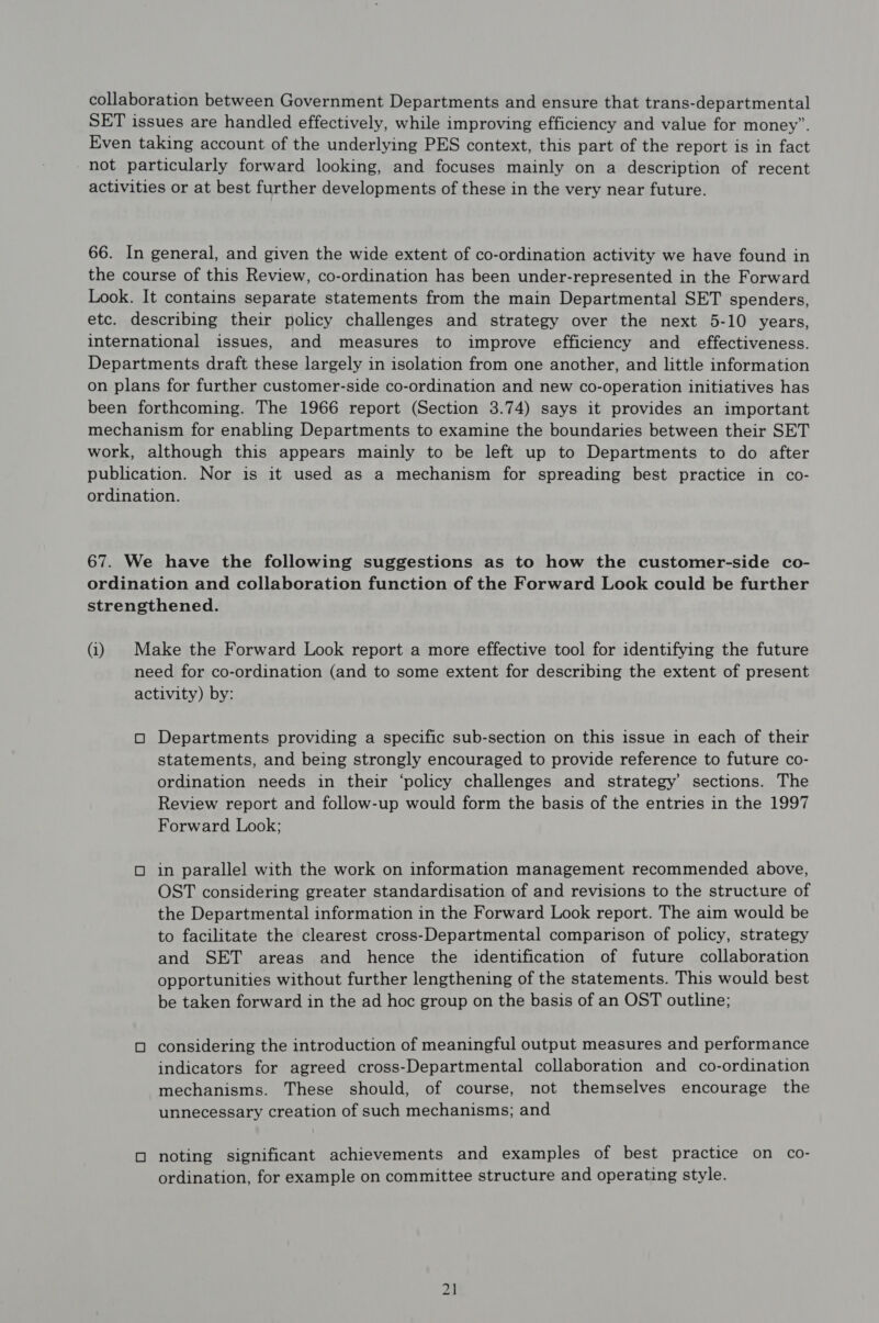 collaboration between Government Departments and ensure that trans-departmental SET issues are handled effectively, while improving efficiency and value for money”. Even taking account of the underlying PES context, this part of the report is in fact not particularly forward looking, and focuses mainly on a description of recent activities or at best further developments of these in the very near future. 66. In general, and given the wide extent of co-ordination activity we have found in the course of this Review, co-ordination has been under-represented in the Forward Look. It contains separate statements from the main Departmental SET spenders, etc. describing their policy challenges and strategy over the next 5-10 years, international issues, and measures to improve efficiency and effectiveness. Departments draft these largely in isolation from one another, and little information on plans for further customer-side co-ordination and new co-operation initiatives has been forthcoming. The 1966 report (Section 3.74) says it provides an important mechanism for enabling Departments to examine the boundaries between their SET work, although this appears mainly to be left up to Departments to do after publication. Nor is it used as a mechanism for spreading best practice in co- ordination. 67. We have the following suggestions as to how the customer-side co- ordination and collaboration function of the Forward Look could be further strengthened. (i) Make the Forward Look report a more effective tool for identifying the future need for co-ordination (and to some extent for describing the extent of present activity) by: O Departments providing a specific sub-section on this issue in each of their statements, and being strongly encouraged to provide reference to future co- ordination needs in their ‘policy challenges and strategy’ sections. The Review report and follow-up would form the basis of the entries in the 1997 Forward Look; O in parallel with the work on information management recommended above, OST considering greater standardisation of and revisions to the structure of the Departmental information in the Forward Look report. The aim would be to facilitate the clearest cross-Departmental comparison of policy, strategy and SET areas and hence the identification of future collaboration opportunities without further lengthening of the statements. This would best be taken forward in the ad hoc group on the basis of an OST outline; O considering the introduction of meaningful output measures and performance indicators for agreed cross-Departmental collaboration and co-ordination mechanisms. These should, of course, not themselves encourage the unnecessary creation of such mechanisms; and O noting significant achievements and examples of best practice on co- ordination, for example on committee structure and operating style.