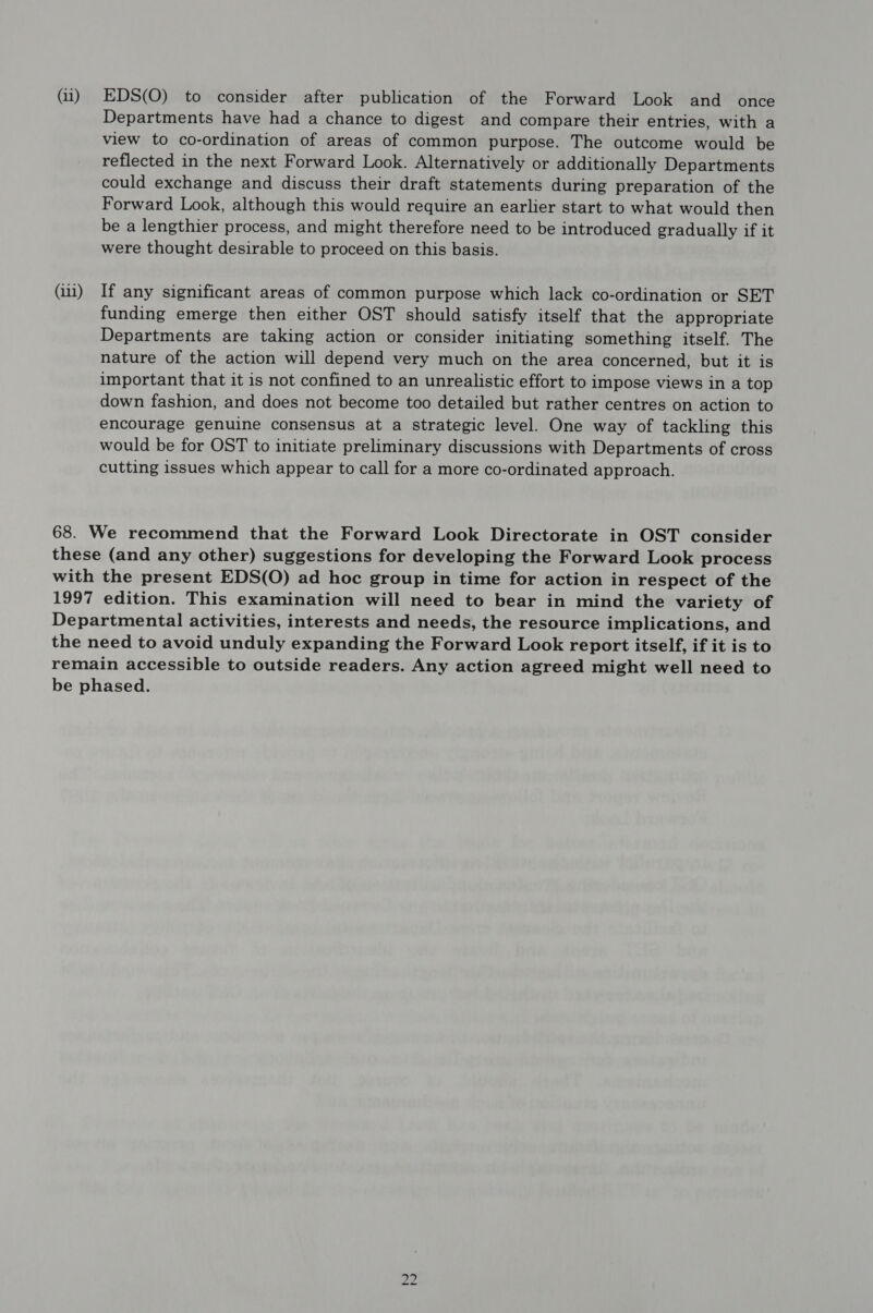 (11) (iii) EDS(O) to consider after publication of the Forward Look and once Departments have had a chance to digest and compare their entries, with a view to co-ordination of areas of common purpose. The outcome would be reflected in the next Forward Look. Alternatively or additionally Departments could exchange and discuss their draft statements during preparation of the Forward Look, although this would require an earlier start to what would then be a lengthier process, and might therefore need to be introduced gradually if it were thought desirable to proceed on this basis. If any significant areas of common purpose which lack co-ordination or SET funding emerge then either OST should satisfy itself that the appropriate Departments are taking action or consider initiating something itself. The nature of the action will depend very much on the area concerned, but it is important that it is not confined to an unrealistic effort to impose views in a top down fashion, and does not become too detailed but rather centres on action to encourage genuine consensus at a strategic level. One way of tackling this would be for OST to initiate preliminary discussions with Departments of cross cutting issues which appear to call for a more co-ordinated approach. NO to