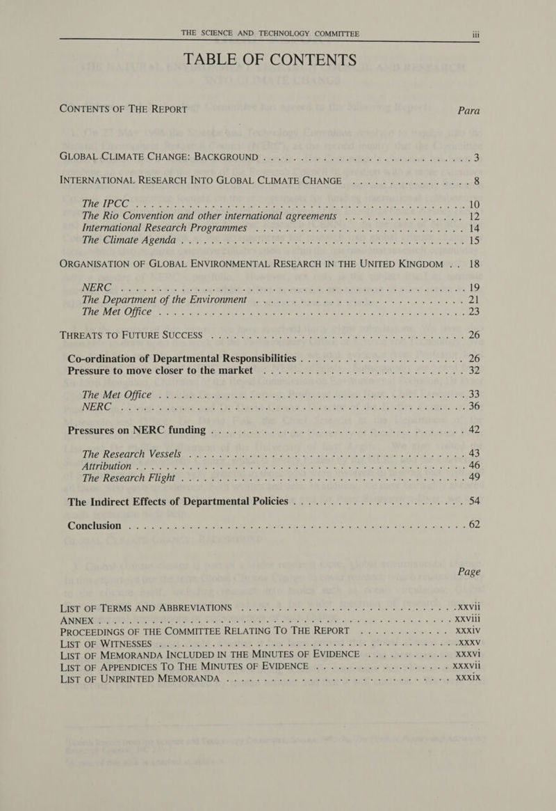 TABLE OF CONTENTS CONTENTS OF THE REPORT Para GLOBALWGLIMATE CHANGE: BACKGROUNDY ncrarth. <The Cavsrtins'4.< Didutine. dane beets 3 INTERNATIONAL RESEARCH INTO GLOBAL CLIMATE CHANGE .............0.- 8 DOU Ce tee ete ig ee ne eee 2 ar Pee IY TN ae Te ge eS ee oo, 10 The Rio Convention and other international agreements ...............4. 12 DCEMUIOLERE IRCSCUL OE TT OS) QHUINER Om rte te ae te ce ele Peer. cient err ete cee eee 14 Sie ClimalerA penida, 2) SE, GATARRET ES FOC, eee atl IRD BPO 2) SOS ANE 15 ORGANISATION OF GLOBAL ENVIRONMENTAL RESEARCH IN THE UNITED KINGDOM .. 18 NER Got enue nf ths facture whiehallect its saccess ame. cominod 66 2b apes: he 19 ine Jepariinen? Of, the EAVICOMnent wi akwene Wika nt we ceils «6s 38 6 ee eve 21 PAD CSN Oy [het le Sa ir iat eee A kA abe ory Me ae, Oe ee at ea 23 emer EGE eT URE. OUCCESS 22 viene da nie ete Pyke rite 2b ns fe apa es eee. ol 26 Co-ordination of Departmental Responsibilities...................... 26 Pressureto move'closer to'the. market) 75.08 BR t*. PHI PEO 32 ThaMet Office: Ritish Geangitel Autvey, Prolciees Jalan Mum, Chief Eeocenss 33 VER Gun. Ciset Keene woe Tt clad Cason > lanai of tbe Eedics coerce. oof 36 Presstires On NIG CeIUNGING Wii taih ens ctigbos Elntinerciy nt Qoetica> Doodeacner | 42 LEC IRES CULE TILLY CSIC SETTLE 8 PTE ee ce ce ele abae a cad ge bi ao 43 PATEL OIA ION Oe ee Tae ce RO DEN oh eS ce es SAS aia aye! onan 46 MPEPRESEOI CII OHUe Stee MEANT rere SG a as Sista ee ka Sab ee ETS a ts 49 The Indirect Effects of Departmental Policies....................... 54 ONCLUSION a 5 et eh i ee ee Oa the he Sit al toe Sees e ac at ve 62 Page Let rT ERs ANDIABBREVIATIONS UPPee. Se tie cus se eis so oe XXVil ADIEU A AC AOE OF CTO ROR AE OT SRLS ee ee es XXVIil PROCEEDINGS OF THE COMMITTEE RELATING TO THE REPORT ............ XXXIV LIST, GRAVITNESSES waiocs .Ceutt .wohctfier tas beet.proved tha, global aime oon XXXV LIST OF MEMORANDA INCLUDED IN THE MINUTES OF EVIDENCE ........... XXXVI LIST OF APPENDICES TO THE MINUTES OF EVIDENCE ...........5.050050- XXXVil Deere ye LA PRAIT TEL yt I CAIDA les Ch eek ee i el Bak st EN Sek nck > We ae XXXIX