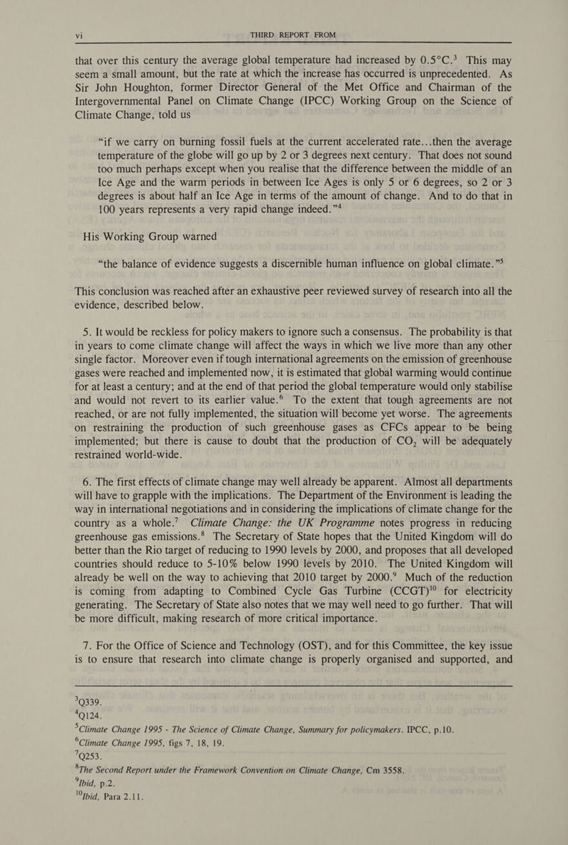 that over this century the average global temperature had increased by 0.5°C.* This may seem a small amount, but the rate at which the increase has occurred is unprecedented. As Sir John Houghton, former Director General of the Met Office and Chairman of the Intergovernmental Panel on Climate Change (IPCC) Working Group on the Science of Climate Change, told us “if we carry on burning fossil fuels at the current accelerated rate...then the average temperature of the globe will go up by 2 or 3 degrees next century. That does not sound too much perhaps except when you realise that the difference between the middle of an Ice Age and the warm periods in between Ice Ages is only 5 or 6 degrees, so 2 or 3 degrees is about half an Ice Age in terms of the amount of change. And to do that in 100 years represents a very rapid change indeed.”4 His Working Group warned “the balance of evidence suggests a discernible human influence on global climate.” This conclusion was reached after an exhaustive peer reviewed survey of research into all the evidence, described below. 5. It would be reckless for policy makers to ignore such a consensus. The probability is that in years to come climate change will affect the ways in which we live more than any other single factor. Moreover even if tough international agreements on the emission of greenhouse gases were reached and implemented now, it is estimated that global warming would continue for at least a century; and at the end of that period the global temperature would only stabilise and would not revert to its earlier value.° To the extent that tough agreements are not reached, or are not fully implemented, the situation will become yet worse. The agreements on restraining the production of such greenhouse gases as CFCs appear to be being implemented; but there is cause to doubt that the production of CO, will be adequately restrained world-wide. 6. The first effects of climate change may well already be apparent. Almost all departments will have to grapple with the implications. The Department of the Environment is leading the way in international negotiations and in considering the implications of climate change for the country as a whole.’ Climate Change: the UK Programme notes progress in reducing greenhouse gas emissions.* The Secretary of State hopes that the United Kingdom will do better than the Rio target of reducing to 1990 levels by 2000, and proposes that all developed countries should reduce to 5-10% below 1990 levels by 2010. The United Kingdom will already be well on the way to achieving that 2010 target by 2000.? Much of the reduction is coming from adapting to Combined Cycle Gas Turbine (CCGT) for electricity generating. The Secretary of State also notes that we may well need to go further. That will be more difficult, making research of more critical importance. 7. For the Office of Science and Technology (OST), and for this Committee, the key issue is to ensure that research into climate change is properly organised and supported, and 3Q339. 4Q124. Climate Change 1995 - The Science of Climate Change, Summary for policymakers. IPCC, p.10. °Climate Change 1995, figs 7, 18, 19. 7Q253. ’The Second Report under the Framework Convention on Climate Change, Cm 3558. Ibid, p.2. Ibid, Para 2.11.