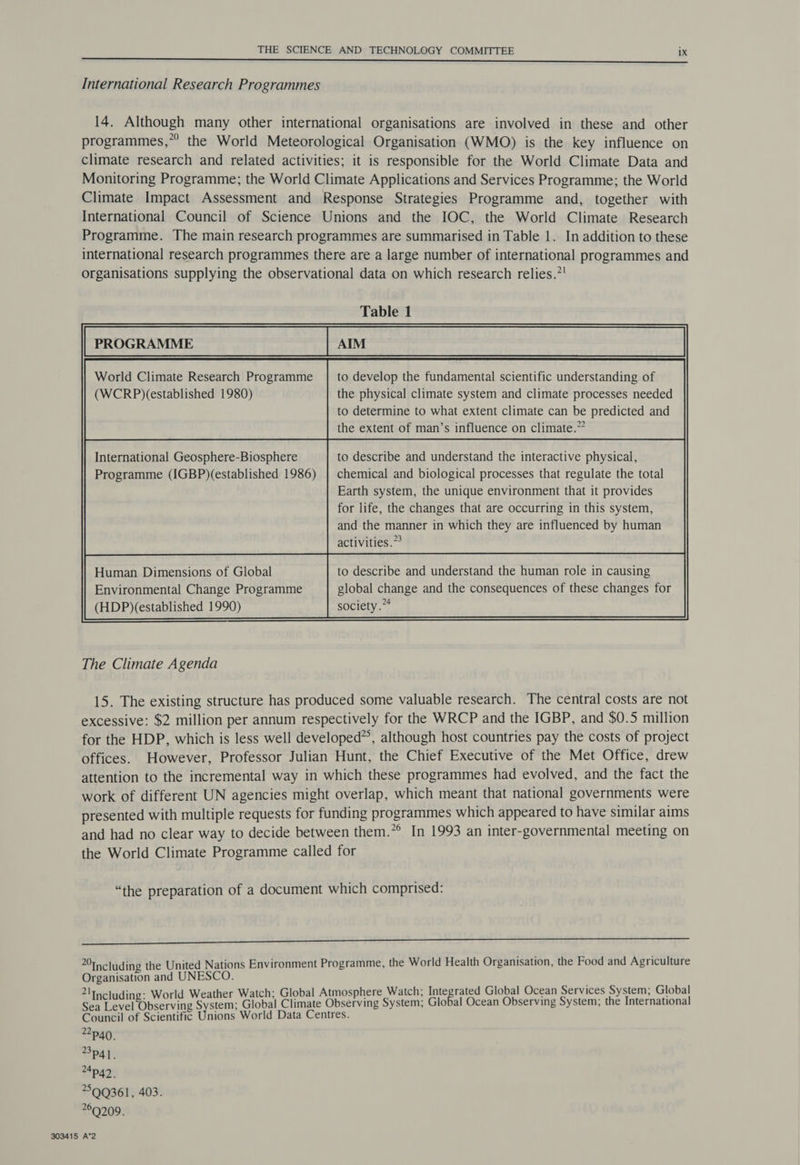 International Research Programmes 14. Although many other international organisations are involved in these and other programmes,” the World Meteorological Organisation (WMO) is the key influence on climate research and related activities; it is responsible for the World Climate Data and Monitoring Programme; the World Climate Applications and Services Programme; the World Climate Impact Assessment and Response Strategies Programme and, together with International Council of Science Unions and the IOC, the World Climate Research Programme. The main research programmes are summarised in Table 1. In addition to these international research programmes there are a large number of international programmes and organisations supplying the observational data on which research relies.*' Table 1 World Climate Research Programme | to develop the fundamental scientific understanding of (WCRP)(established 1980) the physical climate system and climate processes needed to determine to what extent climate can be predicted and the extent of man’s influence on climate.” International Geosphere-Biosphere to describe and understand the interactive physical, Programme (IGBP)(established 1986) | chemical and biological processes that regulate the total Earth system, the unique environment that it provides for life, the changes that are occurring in this system, and the manner in which they are influenced by human activities.” The Climate Agenda 15. The existing structure has produced some valuable research. The central costs are not excessive: $2 million per annum respectively for the WRCP and the IGBP, and $0.5 million for the HDP, which is less well developed”, although host countries pay the costs of project offices. However, Professor Julian Hunt, the Chief Executive of the Met Office, drew attention to the incremental way in which these programmes had evolved, and the fact the work of different UN agencies might overlap, which meant that national governments were presented with multiple requests for funding programmes which appeared to have similar aims and had no clear way to decide between them.” In 1993 an inter-governmental meeting on the World Climate Programme called for “the preparation of a document which comprised: ne LEEEIEEEE Eee aREEEEREE ELSE ES 20ncluding the United Nations Environment Programme, the World Health Organisation, the Food and Agriculture Organisation and UNESCO. a! ing: Weather Watch: Global Atmosphere Watch; Integrated Global Ocean Services System; Global Sat Oteervine Byaieen: Global Climate Ghoctvink System; Global Ocean Observing System; the International Council of Scientific Unions World Data Centres. p40, 3p41. 24p42. 5QQ361, 403. 69209. 303415 A*2