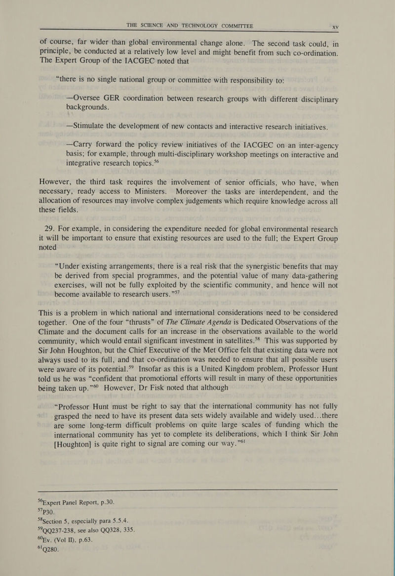 of course, far wider than global environmental change alone. The second task could, in principle, be conducted at a relatively low level and might benefit from such co-ordination. The Expert Group of the IACGEC noted that “there is no single national group or committee with responsibility to: —Oversee GER coordination between research groups with different disciplinary backgrounds. —Stimulate the development of new contacts and interactive research initiatives. —Carry forward the policy review initiatives of the IACGEC on an inter-agency basis; for example, through multi-disciplinary workshop meetings on interactive and integrative research topics.~ However, the third task requires the involvement of senior officials, who have, when necessary, ready access to Ministers. Moreover the tasks are interdependent, and the allocation of resources may involve complex judgements which require knowledge across all these fields. 29. For example, in considering the expenditure needed for global environmental research it will be important to ensure that existing resources are used to the full; the Expert Group noted “Under existing arrangements, there is a real risk that the synergistic benefits that may be derived from special programmes, and the potential value of many data-gathering exercises, will not be fully exploited by the scientific community, and hence will not become available to research users. ”°” This is a problem in which national and international considerations need to be considered together. One of the four “thrusts” of The Climate Agenda is Dedicated Observations of the Climate and the document calls for an increase in the observations available to the world community, which would entail significant investment in satellites.°** This was supported by Sir John Houghton, but the Chief Executive of the Met Office felt that existing data were not always used to its full, and that co-ordination was needed to ensure that all possible users were aware of its potential.°*’ Insofar as this is a United Kingdom problem, Professor Hunt told us he was “confident that promotional efforts will result in many of these opportunities being taken up.”® However, Dr Fisk noted that although “Professor Hunt must be right to say that the international community has not fully grasped the need to have its present data sets widely available and widely used...there are some long-term difficult problems on quite large scales of funding which the international community has yet to complete its deliberations, which I think Sir John [Houghton] is quite right to signal are coming our way.”*' °F xpert Panel Report, p.30. 5730. 8section 5, especially para 5.5.4. 599Q237-238, see also QQ328, 335. Ry. (Vol ID, p.63. 619280.
