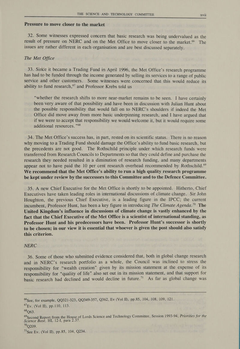 Pressure to move closer to the market 32. Some witnesses expressed concern that basic research was being undervalued as the result of pressure on NERC and on the Met Office to move closer to the market. The issues are rather different in each organisation and are best discussed separately. The Met Office 33. Since it became a Trading Fund in April 1996, the Met Office’s research programme has had to be funded through the income generated by selling its services to a range of public service and other customers. Some witnesses were concerned that this would reduce its ability to fund research,’ and Professor Krebs told us “whether the research shifts to more near-market remains to be seen. I have certainly been very aware of that possibility and have been in discussion with Julian Hunt about the possible responsibility that would fall on to NERC’s shoulders if indeed the Met Office did move away from more basic underpinning research, and I have argued that if we were to accept that responsibility we would welcome it, but it would require some additional resources.”® 34. The Met Office’s success has, in part, rested on its scientific status. There is no reason why moving to a Trading Fund should damage the Office’s ability to fund basic research, but the precedents are not good. The Rothschild principle under which research funds were transferred from Research Councils to Departments so that they could define and purchase the research they needed resulted in a diminution of research funding, and many departments appear not to have paid the 10 per cent research overhead recommended by Rothschild.” We recommend that the Met Office’s ability to run a high quality research programme be kept under review by the successors to this Committee and to the Defence Committee. 35. A new Chief Executive for the Met Office is shortly to be appointed. Hitherto, Chief Executives have taken leading roles in international discussions of climate change. Sir John Houghton, the previous Chief Executive, is a leading figure in the IPCC; the current incumbent, Professor Hunt, has been a key figure in introducing The Climate Agenda.’” The United Kingdom’s influence in discussions of climate change is vastly enhanced by the fact that the Chief Executive of the Met Office is a scientist of international standing, as Professor Hunt and his predecessors have been. Professor Hunt’s successor is shortly to be chosen; in our view it is essential that whoever is given the post should also satisfy this criterion. NERC 36. Some of those who submitted evidence considered that, both in global change research and in NERC’s research portfolio as a whole, the Council was inclined to stress the responsibility for “wealth creation” given by its mission statement at the expense of its responsibility for “quality of life” also set out in its mission statement, and that support for basic research had declined and would decline in future.’ As far as global change was Sr nnn nnn nn ett ttttItdIE IEEE see, for example, QQ321-323, QQ349-357, Q362, Ev (Vol II), pp-85, 104, 108, 109, 121. ®7Ey. (Vol ID, pp-110, 113. 68 Q63. ? pay Second Report from the House of Lords Science and Technology Committee, Session 1993-94, Priorities for the Science Base, HL 12-I, para 2.37. 79209. 7\See Ev. (Vol II), pp.85, 104, Q234.