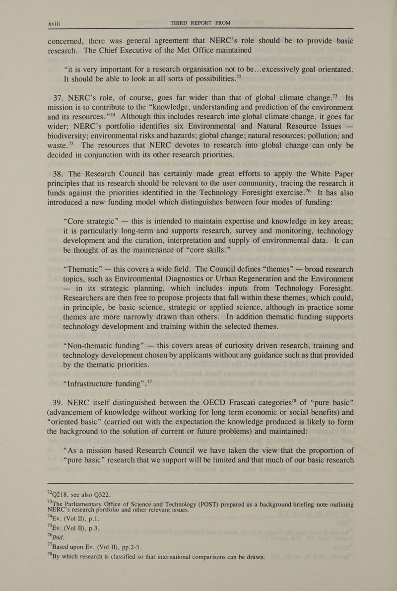 concerned, there was general agreement that NERC’s role should be to provide basic research. The Chief Executive of the Met Office maintained “it is very important for a research organisation not to be...excessively goal orientated. It should be able to look at all sorts of possibilities.” 37. NERC’s role, of course, goes far wider than that of global climate change.” Its mission is to contribute to the “knowledge, understanding and prediction of the environment and its resources.”’* Although this includes research into global climate change, it goes far wider; NERC’s portfolio identifies six Environmental and Natural Resource Issues — biodiversity; environmental risks and hazards; global change; natural resources; pollution; and waste.’&gt; The resources that NERC devotes to research into global change can only be decided in conjunction with its other research priorities. 38. The Research Council has certainly made great efforts to apply the White Paper principles that its research should be relevant to the user community, tracing the research it funds against the priorities identified in the Technology Foresight exercise.”° It has also introduced a new funding model which distinguishes between four modes of funding: “Core strategic” — this is intended to maintain expertise and knowledge in key areas; it is particularly long-term and supports research, survey and monitoring, technology development and the curation, interpretation and supply of environmental data. It can be thought of as the maintenance of “core skills.” “Thematic” — this covers a wide field. The Council defines “themes” — broad research topics, such as Environmental Diagnostics or Urban Regeneration and the Environment — in its strategic planning, which includes inputs from Technology Foresight. Researchers are then free to propose projects that fall within these themes, which could, in principle, be basic science, strategic or applied science, although in practice some themes are more narrowly drawn than others. In addition thematic funding supports technology development and training within the selected themes. “Non-thematic funding” — this covers areas of curiosity driven research, training and technology development chosen by applicants without any guidance such as that provided by the thematic priorities. “Infrastructure funding” .”’ 39. NERC itself distinguished between the OECD Frascati categories’”* of “pure basic” (advancement of knowledge without working for long term economic or social benefits) and “oriented basic” (carried out with the expectation the knowledge produced is likely to form the background to the solution of current or future problems) and maintained: “As a mission based Research Council we have taken the view that the proportion of “pure basic” research that we support will be limited and that much of our basic research 7Q218, see also Q322. BT he Parliamentary Office of Science and Technology (POST) prepared us a background briefing note outlining NERC’s research portfolio and other relevant issues. 74By. (Vol ID, p.1. PEy. (Vol ID, p.3. Ibid. ™ Based upon Ev. (Vol ID, pp.2-3. By which research is classified so that international comparisons can be drawn.