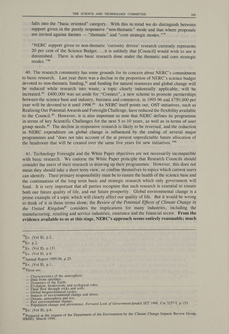 falls into the “basic oriented” category. With this in mind we do distinguish between Support given in the purely responsive “non-thematic” mode and that where proposals are invited against themes — “thematic” and “core strategic modes.””? “NERC support given to non-thematic ‘curiosity driven’ research currently represents 20 per cent of the Science Budget. ....it is unlikely that [Council] would wish to see it diminished. There is also basic research done under the thematic and core strategic modes. ”*? 40. The research community has some grounds for its concern about NERC’s commitment to basic research. Last year there was a decline in the proportion of NERC’s science budget devoted to non-thematic funding,*' and funding for natural resources and global change will be reduced while research into waste, a topic clearly industrially applicable, will be increased.** £400,000 was set aside for “Connect”, a new scheme to promote partnerships between the science base and industry, business and commerce, in 1995-96 and £750,000 per year will be devoted to it until 1998. As NERC itself points out, OST initiatives, such as Realising Our Potential Awards and Foresight Challenge, have reduced the flexibility available to the Council.** However, it is also important to note that NERC defines its programme in terms of key Scientific Challenges for the next 5 to 10 years, as well as in terms of user group needs.*° The decline in responsive research is likely to be reversed, and the reduction in NERC expenditure on global change is influenced by the ending of several major programmes and “does not take account of the at present unpredictable future allocation of the headroom that will be created over the same five years for new initiatives.”*° 41. Technology Foresight and the White Paper objectives are not necessarily incompatible with basic research. We endorse the White Paper principle that Research Councils should consider the users of their research in drawing up their programmes. However, this does not mean they should take a short term view, or confine themselves to topics which current users can identify. Their primary responsibility must be to ensure the health of the science base and the continuation of the long term basic and strategic research which only government will fund. It is very important that all parties recognise that such research is essential to ensure both our future quality of life, and our future prosperity. Global environmental change is a prime example of a topic which will clearly affect our quality of life. But it would be wrong to think of it in those terms alone; the Review of the Potential Effects of Climate Change in the United Kingdom*®’ considers the implications for many industries, including the manufacturing, retailing and service industries, insurance and the financial sector. From the evidence available to us at this stage, NERC’s approach seems entirely reasonable; much Ey. (Vol ID, p.2. RY ADL: Sly. (Vol ID), p.131. SFy. (Vol ID, p.6. 83 Annual Report 1995-96, p.25. S4ey. (Vol ID, p.1. These are: — Characteristics of the atmosphere; — Data from satellites; — Dynamics of the Earth; . — Evolution, biodiversity and ecological roles; — Fluid flow through rocks and soils; — Global biogeochemical cycles; — Impacts of environmental change and stress, — Oceans, atmosphere and ice; x Seatioeuiange and peruistence. Forward Look of Government-funded SET 1996, Cm 3257-1, p.133. 86Ry. (Vol II), p.6. ed at the request of the Department of the Environment by the Climate Change Impacts Review Group, 87 P r 1SO, March 1996. HMS