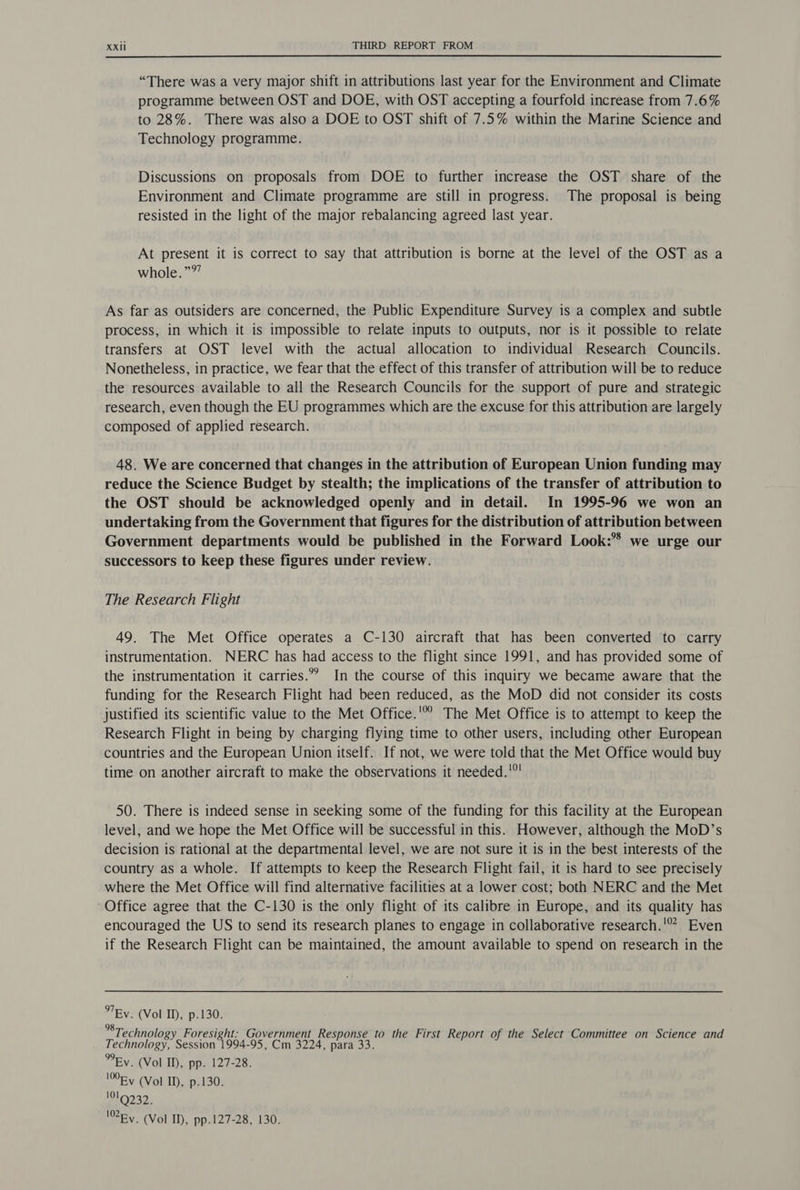 “There was a very major shift in attributions last year for the Environment and Climate programme between OST and DOE, with OST accepting a fourfold increase from 7.6% to 28%. There was also a DOE to OST shift of 7.5% within the Marine Science and Technology programme. Discussions on proposals from DOE to further increase the OST share of the Environment and Climate programme are still in progress. The proposal is being resisted in the light of the major rebalancing agreed last year. At present it is correct to say that attribution is borne at the level of the OST as a whole.”®’ As far as outsiders are concerned, the Public Expenditure Survey is a complex and subtle process, in which it is impossible to relate inputs to outputs, nor is it possible to relate transfers at OST level with the actual allocation to individual Research Councils. Nonetheless, in practice, we fear that the effect of this transfer of attribution will be to reduce the resources available to all the Research Councils for the support of pure and strategic research, even though the EU programmes which are the excuse for this attribution are largely composed of applied research. 48. We are concerned that changes in the attribution of European Union funding may reduce the Science Budget by stealth; the implications of the transfer of attribution to the OST should be acknowledged openly and in detail. In 1995-96 we won an undertaking from the Government that figures for the distribution of attribution between Government departments would be published in the Forward Look: we urge our successors to keep these figures under review. The Research Flight 49. The Met Office operates a C-130 aircraft that has been converted to carry instrumentation. NERC has had access to the flight since 1991, and has provided some of the instrumentation it carries.” In the course of this inquiry we became aware that the funding for the Research Flight had been reduced, as the MoD did not consider its costs justified its scientific value to the Met Office.'° The Met Office is to attempt to keep the Research Flight in being by charging flying time to other users, including other European countries and the European Union itself. If not, we were told that the Met Office would buy time on another aircraft to make the observations it needed.'°' 50. There is indeed sense in seeking some of the funding for this facility at the European level, and we hope the Met Office will be successful in this. However, although the MoD’s decision is rational at the departmental level, we are not sure it is in the best interests of the country as a whole. If attempts to keep the Research Flight fail, it is hard to see precisely where the Met Office will find alternative facilities at a lower cost; both NERC and the Met Office agree that the C-130 is the only flight of its calibre in Europe, and its quality has encouraged the US to send its research planes to engage in collaborative research.'” Even if the Research Flight can be maintained, the amount available to spend on research in the By. (Vol ID, p.130. *® Technology Foresight: Government Response to the First Report of the Select Committee on Science and Technology, Session 1994-95, Cm 3224, para 33. Ey. (Vol Il), pp. 127-28. 10Fv (Vol I), p.130. 0232. Ey. (Vol ID, pp.127-28, 130.