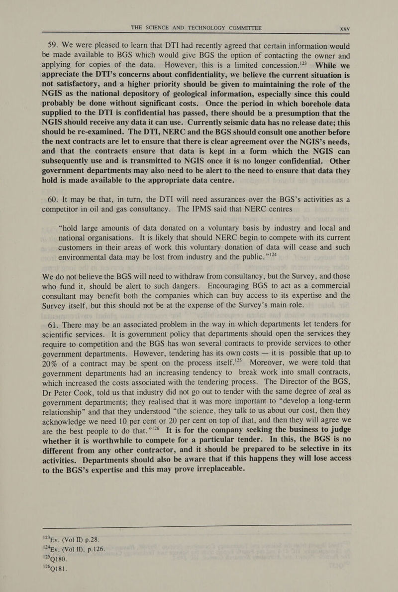 59. We were pleased to learn that DTI had recently agreed that certain information would be made available to BGS which would give BGS the option of contacting the owner and applying for copies of the data. However, this is a limited concession.' While we appreciate the DTI’s concerns about confidentiality, we believe the current situation is not satisfactory, and a higher priority should be given to maintaining the role of the NGIS as the national depository of geological information, especially since this could probably be done without significant costs. Once the period in which borehole data supplied to the DTI is confidential has passed, there should be a presumption that the NGIS should receive any data it can use. Currently seismic data has no release date; this should be re-examined. The DTI, NERC and the BGS should consult one another before the next contracts are let to ensure that there is clear agreement over the NGIS’s needs, and that the contracts ensure that data is kept in a form which the NGIS can subsequently use and is transmitted to NGIS once it is no longer confidential. Other government departments may also need to be alert to the need to ensure that data they hold is made available to the appropriate data centre. 60. It may be that, in turn, the DTI will need assurances over the BGS’s activities as a competitor in oil and gas consultancy. The IPMS said that NERC centres “hold large amounts of data donated on a voluntary basis by industry and local and national organisations. It is likely that should NERC begin to compete with its current customers in their areas of work this voluntary donation of data will cease and such environmental data may be lost from industry and the public.”'™ We do not believe the BGS will need to withdraw from consultancy, but the Survey, and those who fund it, should be alert to such dangers. Encouraging BGS to act as a commercial consultant may benefit both the companies which can buy access to its expertise and the Survey itself, but this should not be at the expense of the Survey’s main role. 61. There may be an associated problem in the way in which departments let tenders for scientific services. It is government policy that departments should open the services they require to competition and the BGS has won several contracts to provide services to other government departments. However, tendering has its own costs — it is possible that up to 20% of a contract may be spent on the process itself.’ Moreover, we were told that government departments had an increasing tendency to break work into small contracts, which increased the costs associated with the tendering process. The Director of the BGS, Dr Peter Cook, told us that industry did not go out to tender with the same degree of zeal as government departments; they realised that it was more important to “develop a long-term relationship” and that they understood “the science, they talk to us about our cost, then they acknowledge we need 10 per cent or 20 per cent on top of that, and then they will agree we are the best people to do that.”'”° It is for the company seeking the business to judge whether it is worthwhile to compete for a particular tender. In this, the BGS is no different from any other contractor, and it should be prepared to be selective in its activities. Departments should also be aware that if this happens they will lose access to the BGS’s expertise and this may prove irreplaceable. co) ene) eee! ee ee '3Ry. (Vol Il) p.28. 4Ry. (Vol ID, p.126. 1259180. ENIGt.