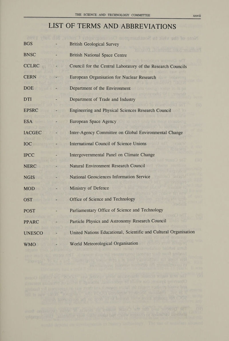 BGS BNSC CCLRC CERN DOE DTI EPSRC ESA IACGEC IOC IPCC NERC NGIS MOD OST POST PPARC UNESCO WMO THE SCIENCE AND TECHNOLOGY COMMITTEE British Geological Survey British National Space Centre European Organisation for Nuclear Research Department of the Environment Department of Trade and Industry Engineering and Physical Sciences Research Council European Space Agency Inter-Agency Committee on Global Environmental Change International Council of Science Unions Intergovernmental Panel on Climate Change Natural Environment Research Council National Geosciences Information Service Ministry of Defence Office of Science and Technology Parliamentary Office of Science and Technology Particle Physics and Astronomy Research Council XXVII World Meteorological Organisation