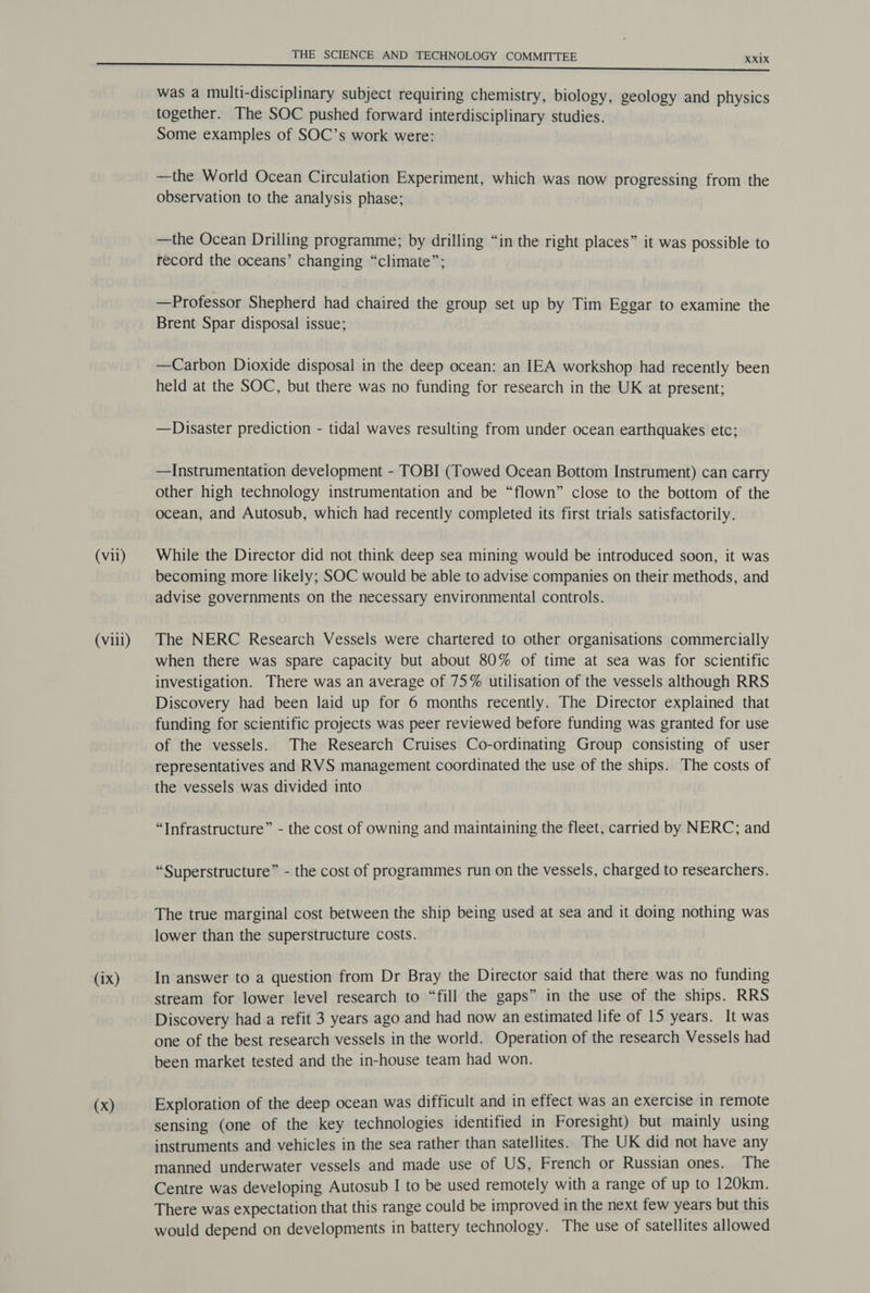 (vii) (vill) (ix) (x) THE SCIENCE AND TECHNOLOGY COMMITTEE XXixX was a multi-disciplinary subject requiring chemistry, biology, geology and physics together. The SOC pushed forward interdisciplinary studies. Some examples of SOC’s work were: —the World Ocean Circulation Experiment, which was now progressing from the observation to the analysis phase; —the Ocean Drilling programme; by drilling “in the right places” it was possible to record the oceans’ changing “climate”; —Professor Shepherd had chaired the group set up by Tim Eggar to examine the Brent Spar disposal issue; —Carbon Dioxide disposal in the deep ocean: an IEA workshop had recently been held at the SOC, but there was no funding for research in the UK at present; —Disaster prediction - tidal waves resulting from under ocean earthquakes etc; —Instrumentation development - TOBI (Towed Ocean Bottom Instrument) can carry other high technology instrumentation and be “flown” close to the bottom of the ocean, and Autosub, which had recently completed its first trials satisfactorily. While the Director did not think deep sea mining would be introduced soon, it was becoming more likely; SOC would be able to advise companies on their methods, and advise governments on the necessary environmental controls. The NERC Research Vessels were chartered to other organisations commercially when there was spare capacity but about 80% of time at sea was for scientific investigation. There was an average of 75% utilisation of the vessels although RRS Discovery had been laid up for 6 months recently. The Director explained that funding for scientific projects was peer reviewed before funding was granted for use of the vessels. The Research Cruises Co-ordinating Group consisting of user representatives and RVS management coordinated the use of the ships. The costs of the vessels was divided into “Infrastructure” - the cost of owning and maintaining the fleet, carried by NERC; and “Superstructure” - the cost of programmes run on the vessels, charged to researchers. The true marginal cost between the ship being used at sea and it doing nothing was lower than the superstructure costs. In answer to a question from Dr Bray the Director said that there was no funding stream for lower level research to “fill the gaps” in the use of the ships. RRS Discovery had a refit 3 years ago and had now an estimated life of 15 years. It was one of the best research vessels in the world. Operation of the research Vessels had been market tested and the in-house team had won. Exploration of the deep ocean was difficult and in effect was an exercise in remote sensing (one of the key technologies identified in Foresight) but mainly using instruments and vehicles in the sea rather than satellites. The UK did not have any manned underwater vessels and made use of US, French or Russian ones. The Centre was developing Autosub I to be used remotely with a range of up to 120km. There was expectation that this range could be improved in the next few years but this would depend on developments in battery technology. The use of satellites allowed