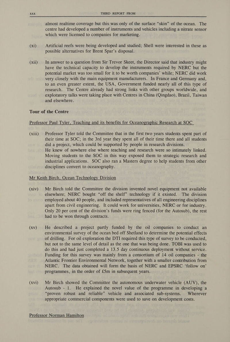 (xli) THIRD REPORT FROM almost realtime coverage but this was only of the surface “skin” of the ocean. The centre had developed a number of instruments and vehicles including a nitrate sensor which were licensed to companies for marketing. possible alternatives for Brent Spar’s disposal. In answer to a question from Sir Trevor Skeet, the Director said that industry might have the technical capacity to develop the instruments required by NERC but the potential market was too small for it to be worth companies’ while; NERC did work very closely with the main equipment manufacturers. In France and Germany and, to an even greater extent, the USA, Government funded nearly all of this type of research. The Centre already had strong links with other groups worldwide, and exploratory talks were taking place with Centres in China (Qingdao), Brazil, Taiwan and elsewhere. (xiii) Professor Tyler told the Committee that in the first two years students spent part of their time at SOC; in the 3rd year they spent all of their time there and all students did a project, which could be supported by people in research divisions. He knew of nowhere else where teaching and research were so intimately linked. Moving students to the SOC in this way exposed them to strategic research and industrial applications. SOC also ran a Masters degree to help students from other disciplines convert to oceanography. (xiv) (xv) (xv1) Mr Birch told the Committee the division invented novel equipment not available elsewhere; NERC bought “off the shelf” technology if it existed. The division employed about 40 people, and included representatives of all engineering disciplines apart from civil engineering. It could work for universities, NERC or for industry. Only 20 per cent of the division’s funds were ring fenced (for the Autosub), the rest had to be won through contracts. He described a project partly funded by the oil companies to conduct an environmental survey of the ocean bed off Shetland to determine the potential effects of drilling. For oil exploration the DTI required this type of survey to be conducted, but not to the same level of detail as the one that was being done. TOBI was used to do this and had just completed a 13.5 day continuous deployment without service. Funding for this survey was mainly from a consortium of 14 oil companies - the Atlantic Frontier Environmental Network, together with a smaller contribution from NERC. The data obtained will form the basis of NERC and EPSRC ‘follow on’ programmes, in the order of £5m in subsequent years. Mr Birch showed the Committee the autonomous underwater vehicle (AUV), the Autosub - 1. He explained the novel value of the programme in developing a “proven robust and reliable” vehicle and associated sub-systems. Wherever appropriate commercial components were used to save on development costs.