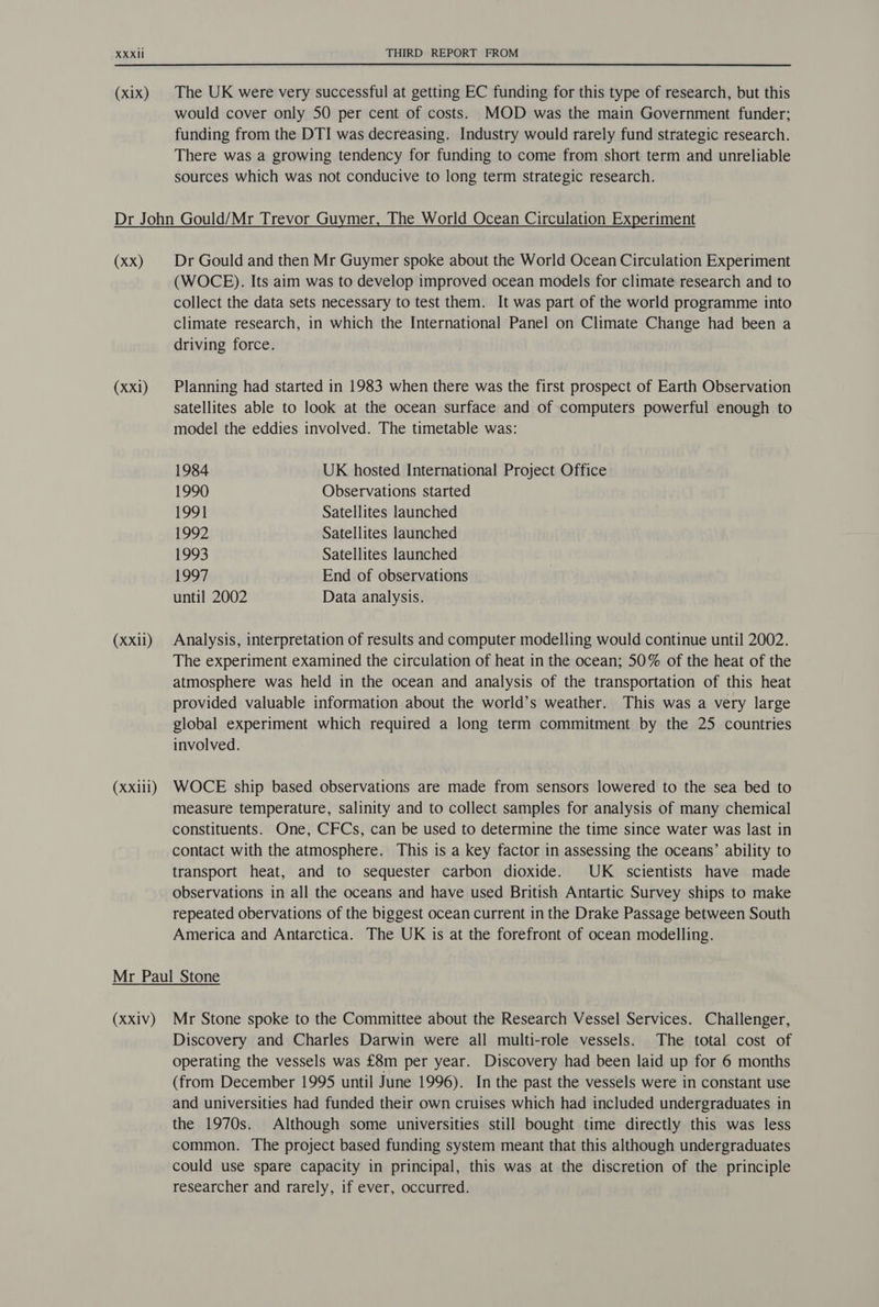 (X1X) The UK were very successful at getting EC funding for this type of research, but this would cover only 50 per cent of costs. MOD was the main Government funder; funding from the DTI was decreasing. Industry would rarely fund strategic research. There was a growing tendency for funding to come from short term and unreliable sources which was not conducive to long term strategic research. (xx) (Xxi) (XXil) (XXill) Dr Gould and then Mr Guymer spoke about the World Ocean Circulation Experiment (WOCE). Its aim was to develop improved ocean models for climate research and to collect the data sets necessary to test them. It was part of the world programme into climate research, in which the International Panel on Climate Change had been a driving force. Planning had started in 1983 when there was the first prospect of Earth Observation satellites able to look at the ocean surface and of computers powerful enough to model the eddies involved. The timetable was: 1984 UK hosted International Project Office 1990 Observations started 1991 Satellites launched 1992 Satellites launched 1993 Satellites launched 1997 End of observations until 2002 Data analysis. Analysis, interpretation of results and computer modelling would continue until 2002. The experiment examined the circulation of heat in the ocean; 50% of the heat of the atmosphere was held in the ocean and analysis of the transportation of this heat provided valuable information about the world’s weather. This was a very large global experiment which required a long term commitment by the 25 countries involved. WOCE ship based observations are made from sensors lowered to the sea bed to measure temperature, salinity and to collect samples for analysis of many chemical constituents. One, CFCs, can be used to determine the time since water was last in contact with the atmosphere. This is a key factor in assessing the oceans’ ability to transport heat, and to sequester carbon dioxide. UK scientists have made observations in all the oceans and have used British Antartic Survey ships to make repeated obervations of the biggest ocean current in the Drake Passage between South America and Antarctica. The UK is at the forefront of ocean modelling. (XXIV) Mr Stone spoke to the Committee about the Research Vessel Services. Challenger, Discovery and Charles Darwin were all multi-role vessels. The total cost of operating the vessels was £8m per year. Discovery had been laid up for 6 months (from December 1995 until June 1996). In the past the vessels were in constant use and universities had funded their own cruises which had included undergraduates in the 1970s. Although some universities still bought time directly this was less common. The project based funding system meant that this although undergraduates could use spare capacity in principal, this was at the discretion of the principle researcher and rarely, if ever, occurred.