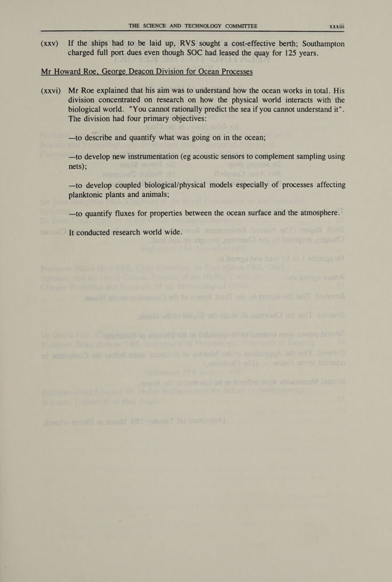 (xxv) If the ships had to be laid up, RVS sought a cost-effective berth; Southampton charged full port dues even though SOC had leased the quay for 125 years. (XXvi) Mr Roe explained that his aim was to understand how the ocean works in total. His division concentrated on research on how the physical world interacts with the biological world. You cannot rationally predict the sea if you cannot understand it. The division had four primary objectives: —to describe and quantify what was going on in the ocean; —to develop new instrumentation (eg acoustic sensors to complement sampling using nets); —to develop coupled biological/physical models especially of processes affecting planktonic plants and animals; —to quantify fluxes for properties between the ocean surface and the atmosphere. It conducted research world wide.