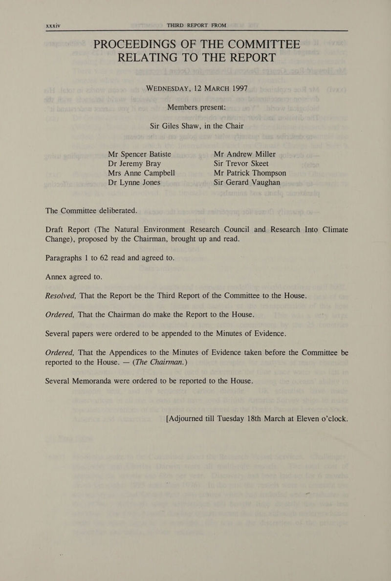 PROCEEDINGS OF THE COMMITTEE RELATING TO THE REPORT WEDNESDAY, 12 MARCH 1997 Members present: Sir Giles Shaw, in the Chair Mr Spencer Batiste Mr Andrew Miller Dr Jeremy Bray Sir Trevor Skeet Mrs Anne Campbell Mr Patrick Thompson Dr Lynne Jones Sir Gerard Vaughan The Committee deliberated. Draft Report (The Natural Environment Research Council and Research Into Climate Change), proposed by the Chairman, brought up and read. Paragraphs | to 62 read and agreed to. Annex agreed to. Resolved, That the Report be the Third Report of the Committee to the House. Ordered, That the Chairman do make the Report to the House. Several papers were ordered to be appended to the Minutes of Evidence. Ordered, That the Appendices to the Minutes of Evidence taken before the Committee be reported to the House. — (The Chairman.) Several Memoranda were ordered to be reported to the House. [Adjourned till Tuesday 18th March at Eleven o’clock.