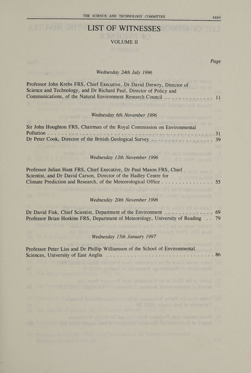 LIST OF WITNESSES VOLUME II Wednesday 24th July 1996 Professor John Krebs FRS, Chief Executive, Dr David Drewry, Director of Science and Technology, and Dr Richard Paul, Director of Policy and Communications, of the Natural Environment Research Council Wednesday 6th November 1996 Sir John Houghton FRS, Chairman of the Royal Commission on Environmental Wednesday 13th November 1996 Professor Julian Hunt FRS, Chief Executive, Dr Paul Mason FRS, Chief Scientist, and Dr David Carson, Director of the Hadley Centre for Wednesday 20th November 1996 Professor Brian Hoskins FRS, Department of Meteorology, University of Reading Wednesday 15th January 1997 Professor Peter Liss and Dr Phillip Williamson of the School of Environmental XXXV Page