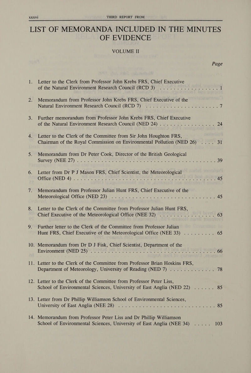 OF EVIDENCE VOLUME II Page Letter to the Clerk from Professor John Krebs FRS, Chief Executive of the Natural’Environment Research Council (RCD) 3) 3.0 Fe ee, 1 Memorandum from Professor John Krebs FRS, Chief Executive of the Natural Environment Research Council (RCD 7) 4459) See. 2 ee 7 Further memorandum from Professor John Krebs FRS, Chief Executive of the Natural Environment Research Council (NED 24) ................ 24 Letter to the Clerk of the Committee from Sir John Houghton FRS, Chairman of the Royal Commission on Environmental Pollution (NED 26) .... 31 Memorandum from Dr Peter Cook, Director of the British Geological Survey (NEE 27) (5b slot eons SP nae ee re er mn nee ekg i a re 39 Letter from Dr P J Mason FRS, Chief Scientist, the Meteorological OfficeENED 4) ee ee ee re ee eee et eee ee ee 45 Memorandum from Professor Julian Hunt FRS, Chief Executive of the Meteorological Office (NED 23): rte yes seared 2) oe eee 45 Letter to the Clerk of the Committee from Professor Julian Hunt FRS, Chief Executive of the Meteorological Office (NEE 32) ................ 63 Further letter to the Clerk of the Committee from Professor Julian Hunt FRS, Chief Executive of the Meteorological Office (NEE 33) ......... 65 Memorandum from Dr D J Fisk, Chief Scientist, Department of the Environment (NED 25 )™, Prt ete re ee een, eee ee een 66 Letter to the Clerk of the Committee from Professor Brian Hoskins FRS, Department of Meteorology, University of Reading (NED 7) ............. 78 Letter to the Clerk of the Committee from Professor Peter Liss, School of Environmental Sciences, University of East Anglia (NED 22) ...... 85 Letter from Dr Phillip Williamson School of Environmental Sciences, University of East :Anglia( NEE 25)e i ee), 30 ee ae ee 85 School of Environmental Sciences, University of East Anglia (NEE 34) ..... 103