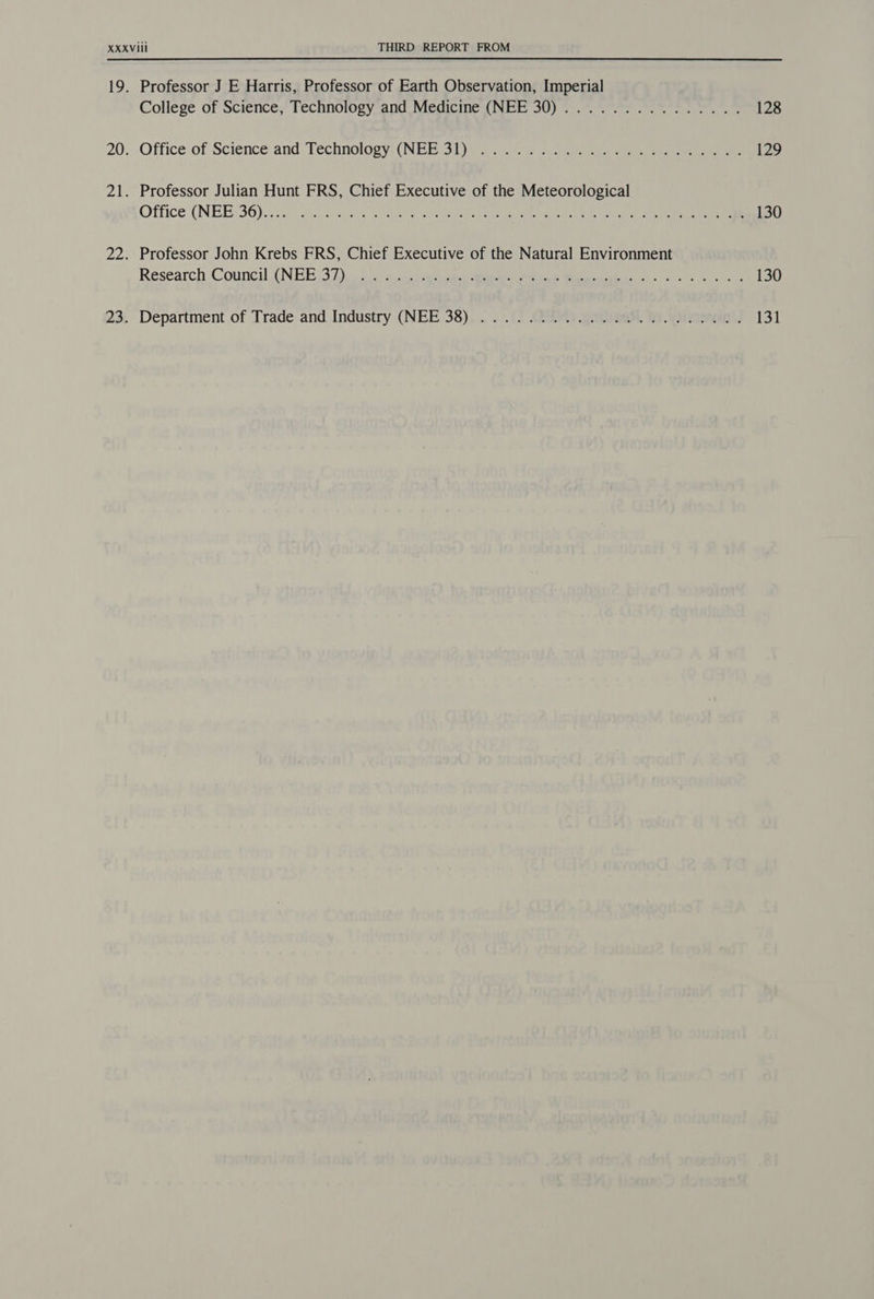 Professor J E Harris, Professor of Earth Observation, Imperial College of Science, Technology and Medicine (NEE 30)............... Office of Science and: Technologyi(NEEss tie ae. perenne Professor Julian Hunt FRS, Chief Executive of the Meteorological Office (NEE:36).2 V3.4 © ice tear serie ere ene tay Bete CER ee et Professor John Krebs FRS, Chief Executive of the Natural Environment Reseatch Council (NEE 32) oi eo. eA ei A Maa kas