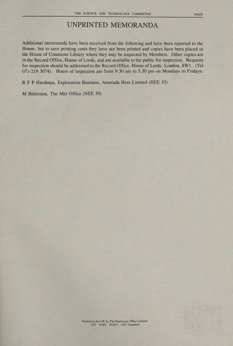 UNPRINTED MEMORANDA Additional memoranda have been received from the following and have been reported to the House, but to save printing costs they have not been printed and copies have been placed in the House of Commons Library where they may be inspected by Members. Other copies are in the Record Office, House of Lords, and are available to the public for inspection. Requests for inspection should be addressed to the Record Office, House of Lords, London, SW1. (Tel 071-219 3074). Hours of inspection are from 9.30 am to 5.30 pm on Mondays to Fridays. RFP Hardman, Exploration Business, Amerada Hess Limited (HEE 35) M Bittleston, The Met Office (NEE 39) Printed in the UK by The Stationery Office Limited 3/97 19585 303415 CRC Supplied
