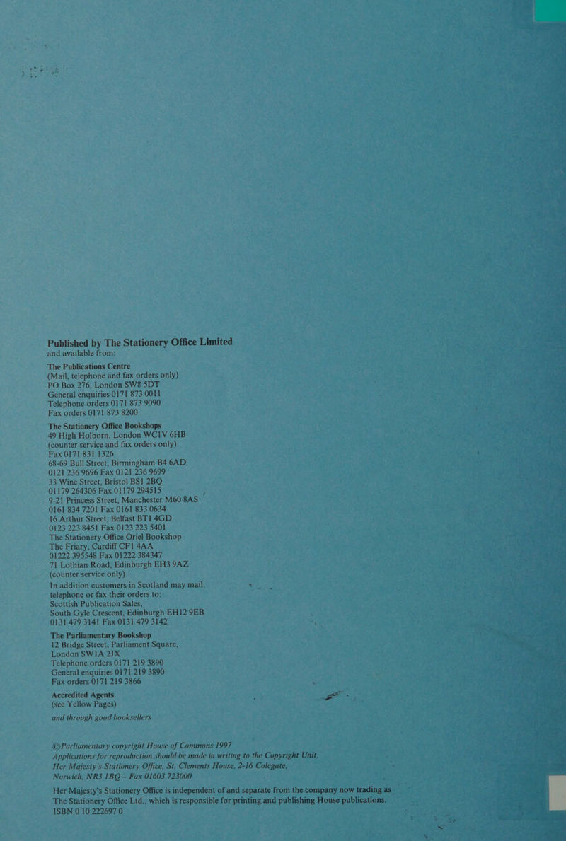 Published by The Stationery Office Limited and available from: The Publications Centre (Mail, telephone and fax orders only) PO Box 276, London SW8 5DT General enquiries 0171 873 0011 Telephone orders 0171 873 9090 Fax orders 0171 873 8200 The Stationery Office Bookshops 49 High Holborn, London WC1V 6HB (counter service and fax orders only) Fax 0171 831 1326 68-69 Bull Street, Birmingham B4 6AD 0121 236 9696 Fax 0121 236 9699 33 Wine Street, Bristol BS! 2BQ 01179 264306 Fax 01179 294515 i 9-21 Princess Street, Manchester M60 8AS 0161 834 7201 Fax 0161 833 0634 16 Arthur Street, Belfast BT1 4GD 0123 223 8451 Fax 0123 223 5401 The Stationery Office Oriel Bookshop The Friary, Cardiff CF! 4AA 01222 395548 Fax 01222 384347 71 Lothian Road, Edinburgh EH3 9AZ (counter service only) In addition customers in Scotland may mail, Way telephone or fax their orders to: Scottish Publication Sales, South Gyle Crescent, Edinburgh EH12 9EB 0131 479 3141 Fax 0131 479 3142 The Parliamentary Bookshop 12 Bridge Street, Parliament Square, London SWIA 2JX Telephone orders 0171 219 3890 General enquiries 0171 219 3890 Fax orders 0171 219 3866 Accredited Agents ae (see Yellow Pages) : and through good booksellers ©Parliamentary copyright House of Commons 1997 Applications for reproduction should be made in writing to the Copyright Unit, Her Majesty’s Stationery Office, St. Clements House, 2-16 Colegate, Norwich, NR3 1BQ — Fax 01603 723000 ; Her Majesty’s Stationery Office is independent of and separate from the company now trading as_ The Stationery Office Ltd., which is responsible for printing and publishing House publications.