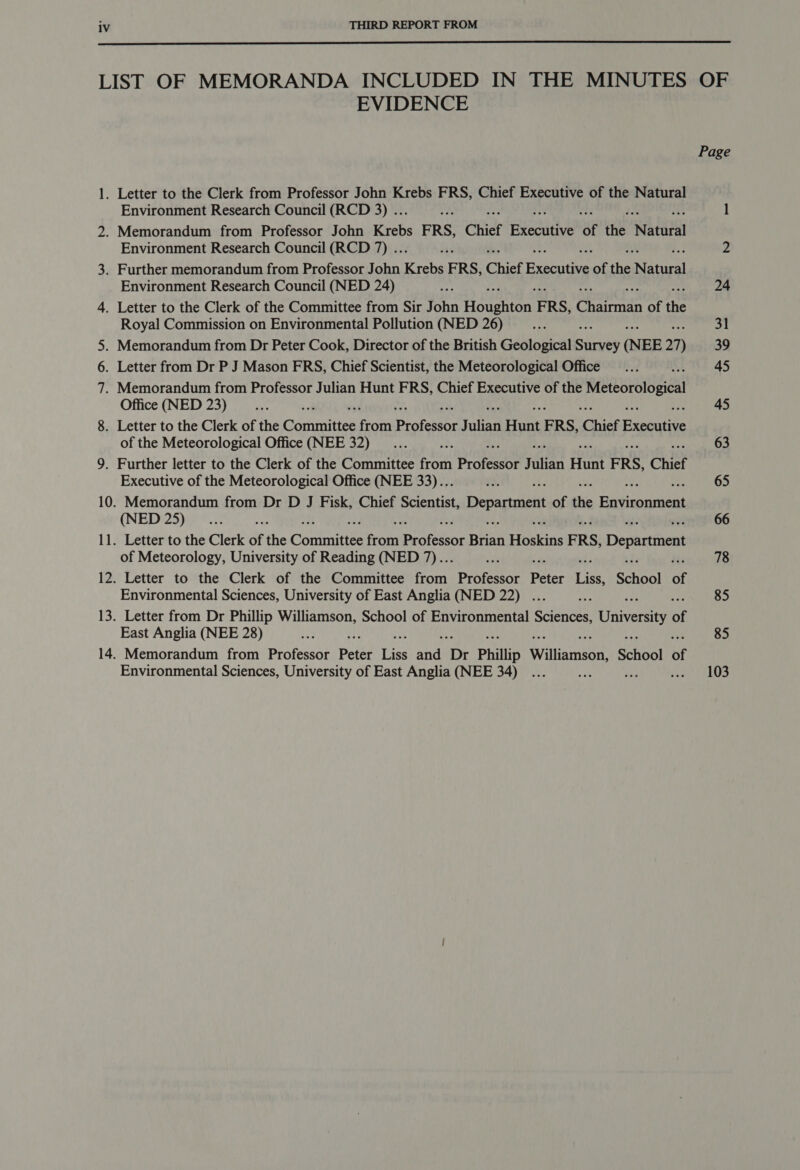  LIST OF MEMORANDA INCLUDED IN THE MINUTES OF EVIDENCE Page 1. Letter to the Clerk from Professor John Krebs FRS, Chief Executive of the Natural Environment Research Council (RCD 3) .. 41 l 2. Memorandum from Professor John Krebs FRS, Chief Bfecade of the ‘Natural Environment Research Council (RCD 7) .. Fh — 2 3. Further memorandum from Professor John Krebs FRS, Chief Brae tice of the Natal Environment Research Council (NED 24) ae he 24 4. Letter to the Clerk of the Committee from Sir John Hoaghien FRS, Charman of the Royal Commission on Environmental Pollution (NED 26) ee 31 5. Memorandum from Dr Peter Cook, Director of the British Geological Shiwey (NEE 21) 39 6. Letter from Dr P J Mason FRS, Chief Scientist, the Meteorological Office... i. 45 7. Memorandum from Professor Julian Hunt FRS, Chief Executive of the Meteorological Office (NED 23) _... i. 45 8. Letter to the Clerk of the Goriinittes ppc Profeisor Suhan Fiutit ERS, Chief Fxebitive of the Meteorological Office (NEE 32) _... hs 63 9. Further letter to the Clerk of the Committee from ProfessOr rita Hunt ERS, Chief Executive of the Meteorological Office (NEE 33)... ¥. sf : 65 10. Memorandum from Dr D J Fisk, Chief Scientist, ip of the Batiste (NED 25)... Eye 66 11. Letter to the Clerk of the Contnnittes atch prstetene Bhan eaking ERS, Department of Meteorology, University of Reading (NED 7).. ak ae 78 12. Letter to the Clerk of the Committee ebiiy Professor Peter Liss, ScHEGI of Environmental Sciences, University of East Anglia (NED 22) . ah + 85 13. Letter from Dr Phillip Williamson, School of Environmental Sony Univesity of East Anglia (NEE 28) ty gre 85 14. Memorandum from Professor Peter igs ahd ‘Dr Phillip Williamson, School of Environmental Sciences, University of East Anglia (NEE 34) ... oe ay pte ako