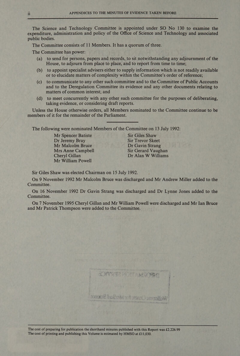  The Science and Technology Committee is appointed under SO No 130 to examine the expenditure, administration and policy of the Office of Science and Technology and associated public bodies. The Committee consists of 11 Members. It has a quorum of three. The Committee has power: (a) to send for persons, papers and records, to sit notwithstanding any adjournment of the House, to adjourn from place to place, and to report from time to time; (b) to appoint specialist advisers either to supply information which is not readily available or to elucidate matters of complexity within the Committee’s order of reference; (c) to communicate to any other such committee and to the Committee of Public Accounts and to the Deregulation Committee its evidence and any other documents relating to matters of common interest; and (d) to meet concurrently with any other such committee for the purposes of deliberating, taking evidence, or considering draft reports. Unless the House otherwise orders, all Members nominated to the Committee continue to be members of it for the remainder of the Parliament. The following were nominated Members of the Committee on 13 July 1992: Mr Spencer Batiste Sir Giles Shaw Dr Jeremy Bray Sir Trevor Skeet Mr Malcolm Bruce Dr Gavin Strang Mrs Anne Campbell Sir Gerard Vaughan Chery] Gillan Dr Alan W Williams Mr William Powell Sir Giles Shaw was elected Chairman on 15 July 1992. On 9 November 1992 Mr Malcolm Bruce was discharged and Mr Andrew Miller added to the Committee. On 16 November 1992 Dr Gavin Strang was discharged and Dr Lynne Jones added to the Committee. On 7 November 1995 Cheryl Gillan and Mr William Powell were discharged and Mr Ian Bruce and Mr Patrick Thompson were added to the Committee.  The cost of preparing for publication the shorthand minutes published with this Report was £2,226.99 The cost of printing and publishing this Volume is estimated by HMSO at £11,030.