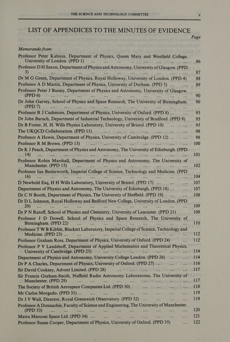  LIST OF APPENDICES TO THE MINUTES OF EVIDENCE Page Memoranda from: Professor Peter Kalmus, Department of Seas oa uty and Westfield eolee* University of London.(PPD 1)... 86 Professor D H Saxon, &gt; Parent of es aa Astronomy, Univesity of Glasgow (PPD 3) ek ms 87 Dr M G Green, Dee of Physics HT sigue Unveaity of fontan (PPD 4) 88 Professor A D Martin, Department of Physics, University of Durham. (PPD 5) ... We 89 Professor Peter J Bussey, Cikeavads of ose and Ley sakes aay of Tee ea (PPD 6) i M 90 Dr John Garvey, School of Physis abies Space neeati cde The Univesity of Birmingham, 90 (PPD 7) Professor R J Costniire. Depitttient of: Physics, University of Oxford. (PPD 9 Raa ag 93 Dr John Baruch, Department of Industrial Technology, University of Bradford. (PPD 9) 95 Dr B Foster, H. H. Wills Physics Laboratory, University of Bristol.(PPD 10)... re: 95 The UKQCD Collaboration. (PPD 11) a eee Ri 98 Professor A Howie, Department of Physics, University of Cambrian (PPD 12) .. 5 98 Professor R M Brown. (PPD 13) ef a 100 Dr 5 ; Peach, pir of ia and Astronomy. The Universi of Edinburgh (PPD 4) .« 101 Professor Robin “Marshall, Department of Physies re Astronomy The Universi of Manchester. (PPD 15) nat . 102 Professor Ian Butterworth, ce College of Sabin Technology and Medicine. (PPD AUS) Lescagpete as hs .. 104 D Newbold Esq, H H Wills Pnoaraee: Cera of Bristol, (PPD 17) . pes swale Department of Physics and Astronomy, The University of Edinburgh. (PPD 18)... meee egy lve! Dr C N Booth, Department of Physics, The University of Sheffield. (PPD 19)... conoid US Dr D L Johnson, Royal Shey ay and Bedford New BE asa of London. CR #14) Mgadls fxs fe 109 Dr P N Ratoff, School of pines and Chetrtatey, Civeray! of ee er (PPD 1) 109 Professor J D Dowell, School of Rinysies and OPRE Research, The eS SEY of Birmingham. (PPD 22) Ate : 110 Professor T W B Kibble, Blackett Laboratory, Imperial College of Scieneet Technology a nok Medicine. (PPD 23) .. i 112 Professor Graham Ross, Deparfitient of Physics, Cniversity of Oxford. (PPD 24) eee is Professor P V Landshoff, Department of Applied Mathematics and Theoretical eas University of Cambridge. (PPD 25) RO ! 114 Department of Physics and Astronomy, University actin éndénit (PPD 26) 8 agmdd4 Dr P A Charles, Department of Physics, University of Oxford. (PPD 27) ... wos wre tlé Sir David Cooksey, Advent Limited. (PPD 28) a = 117 Sir Francis Graham-Smith, Nuffield Radio ae ravohohies, The University of Manchester. (PPD 29) ah : R: hep fi. Pr The Society of British Aerospace Corie glen Ltd, (PPD 30) sis ome ~ eareshls Mr Carlos Morgado. (PPD 31)... 5a : my a 7 ae Ae Dr J V Wall, Director, Royal Greenwich Gnecsianir. (PPD 32) ye cae ey ah AD Professor A Donnachie, Se of Science and Engineering, The University of Rathanen (PPD 33) Ps ss oe a is sf an re Peas Cee Matra Marconi Space Ltd. (PPD 34) ir nee al Professor Susan Cooper, Department of Physics, University of Oxford. (PPD 35) ies te