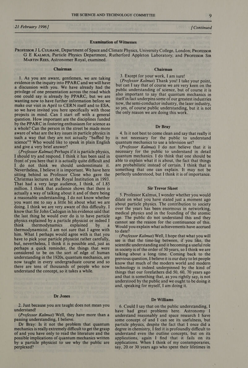  MARTIN Rees, Astronomer Royal, examined. Chairman 1. As you are aware, gentlemen, we are taking evidence in the inquiry into PPARC and we will have a discussion with you. We have already had the privilege of one presentation across the road which one could say is already by PPARC, but we are wanting now to have further information before we make our visit in April to CERN itself and to ESA, so we have invited you here specifically with those projects in mind. Can I start off with a general question. How important are the disciplines funded by the PPARC in fostering enthusiasm for science as a whole? Can the person in the street be made more aware of what are the key issues in particle physics in such a way that they are not actually “baffled by science”? Who would like to speak in plain English and give a very brief answer? (Professor Kalmus) Perhaps if it is particle physics, I should try and respond. I think it has been said in front of you here that it is actually quite difficult and I do not think we should underestimate it. Nevertheless, I believe it is important. We have here sitting behind us Professor Close who gave the Christmas lectures at the Royal Institution in 1993. That had a very large audience, I think, of 1.85 million. I think that audience shows that there is actually a way of talking about it and of there being a reasonable understanding. I do not know whether you want me to Say a little bit about what we are doing. I think we are very aware of this difficulty. I know that Sir John Cadogan in his evidence said that the last thing he would ever do is to have particle physics explained by a particle physicist or indeed I think thermodynamics explained by a thermodynamicist. I am not sure that I agree with him. What I perhaps would agree with is that you have to pick your particle physicist rather carefully, but, nevertheless, I think it is possible and, just as perhaps a quick reminder, the things that were considered to be on the sort of edge of human understanding in the 1920s, quantum mechanics, are now taught in every undergraduate course and so there are tens of thousands of people who now understand the concept, so it takes a while. Dr Jones 2. Just because you are taught does not mean you understand! (Professor Kalmus) Well, they have more than a passing understanding, I believe. Dr Bray: Is it not the problem that quantum mechanics is really extremely difficult to get the grasp of and you have only to read the literature and the possible implications of quantum mechanics written by a particle physicist to see why the public are Chairman 3. Except for your work, I am sure! (Professor Kalmus) Thank you! I take your point, but can I say that of course we are very keen on the public understanding of science, but of course it is also important to say that quantum mechanics in itself in fact underpins some of our greatest industries now, the semi-conductor industry, the laser industry, so yes, of course public understanding, but it is not the only reason we are doing this work. Dr Bray 4. Is it not best to come clean and say that really it is not necessary for the public to understand quantum mechanics to use a television set? (Professor Kalmus) 1 do not believe that it is necessary for the public to understand in detail quantum mechanics. I do think that one should be able to explain what it is about, the fact that things are probabilistic instead of certain. I think that is something that one can explain. It may not be perfectly understood, but I think it is of importance. Sir Trevor Skeet 5. Professor Kalmus, I wonder whether you would dilate on what you have stated just a moment ago about particle physics. The contribution to society over the years has been enormous in networking, medical physics and in the founding of the atomic age. The public do not understand this and they cannot see the reason for the continuance of this. Would you explain what achievements have accrued to date? (Professor Kalmus) Well, I hope that what you will see is that the time-lag between, if you like, the scientific understanding and it becoming a useful role in society is of the order of 50 years, so I think we are talking about a long time. Coming back to the previous question, I believe it is our duty to let people know that much of the modern world and modern technology is indeed underpinned by the kind of things that our forefathers did 50, 60, 70 years ago and that is something that, as you rightly say, is not understood by the public and we ought to be doing it and, speaking for myself, I am doing it. Dr Williams 6. Could I say that on the public understanding, I have had great problems here. Astronomy I understand reasonably and space research I have some concept of and I can see its usefulness, but particle physics, despite the fact that I once did a degree in chemistry, I feel it is profoundly difficult to understand even the outline concepts, but on its applications, again I find that it fails on its applications. When I think of my contemporaries,