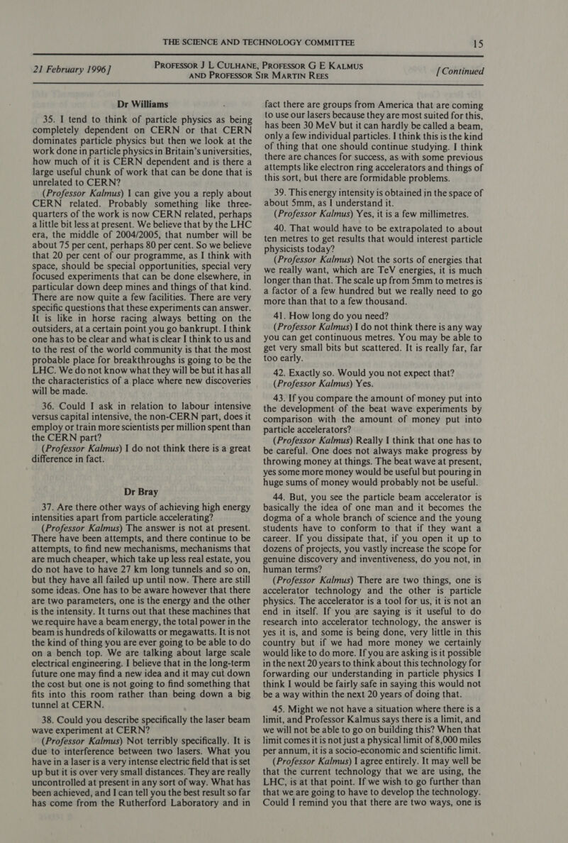  Dr Williams 35. I tend to think of particle physics as being completely dependent on CERN or that CERN dominates particle physics but then we look at the work done in particle physics in Britain’s universities, how much of it is CERN dependent and is there a large useful chunk of work that can be done that is unrelated to CERN? (Professor Kalmus) | can give you a reply about CERN related. Probably something like three- quarters of the work is now CERN related, perhaps a little bit less at present. We believe that by the LHC era, the middle of 2004/2005, that number will be about 75 per cent, perhaps 80 per cent. So we believe that 20 per cent of our programme, as I think with space, should be special opportunities, special very focused experiments that can be done elsewhere, in particular down deep mines and things of that kind. There are now quite a few facilities. There are very specific questions that these experiments can answer. It is like in horse racing always betting on the outsiders, at a certain point you go bankrupt. I think one has to be clear and what is clear I think to us and to the rest of the world community is that the most probable place for breakthroughs is going to be the LHC. We do not know what they will be but it has all the characteristics of a place where new discoveries will be made. 36. Could I ask in relation to labour intensive versus capital intensive, the non-CERN part, does it employ or train more scientists per million spent than the CERN part? (Professor Kalmus) 1 do not think there is a great difference in fact. Dr Bray 37. Are there other ways of achieving high energy intensities apart from particle accelerating? (Professor Kalmus) The answer is not at present. There have been attempts, and there continue to be attempts, to find new mechanisms, mechanisms that are much cheaper, which take up less real estate, you do not have to have 27 km long tunnels and so on, but they have all failed up until now. There are still some ideas. One has to be aware however that there are two parameters, one is the energy and the other is the intensity. It turns out that these machines that we require have a beam energy, the total power in the beam is hundreds of kilowatts or megawatts. It is not the kind of thing you are ever going to be able to do on a bench top. We are talking about large scale electrical engineering. I believe that in the long-term future one may find a new idea and it may cut down the cost but one is not going to find something that fits into this room rather than being down a big tunnel at CERN. 38. Could you describe specifically the laser beam wave experiment at CERN? (Professor Kalmus) Not terribly specifically. It is due to interference between two lasers. What you have in a laser is a very intense electric field that is set up but it is over very small distances. They are really uncontrolled at present in any sort of way. What has been achieved, and I can tell you the best result so far has come from the Rutherford Laboratory and in fact there are groups from America that are coming to use our lasers because they are most suited for this, has been 30 MeV but it can hardly be called a beam, only a few individual particles. I think this is the kind of thing that one should continue studying. I think there are chances for success, as with some previous attempts like electron ring accelerators and things of this sort, but there are formidable problems. 39. This energy intensity is obtained in the space of about 5mm, as I understand it. (Professor Kalmus) Yes, it is a few millimetres. 40. That would have to be extrapolated to about ten metres to get results that would interest particle physicists today? (Professor Kalmus) Not the sorts of energies that we really want, which are TeV energies, it is much longer than that. The scale up from 5mm to metres is ' a factor of a few hundred but we really need to go more than that to a few thousand. 41. How long do you need? (Professor Kalmus) I do not think there is any way you can get continuous metres. You may be able to get very small bits but scattered. It is really far, far too early. 42. Exactly so. Would you not expect that? (Professor Kalmus) Yes. 43. If you compare the amount of money put into the development of the beat wave experiments by comparison with the amount of money put into particle accelerators? (Professor Kalmus) Really I think that one has to be careful. One does not always make progress by throwing money at things. The beat wave at present, yes some more money would be useful but pouring in huge sums of money would probably not be useful. 44. But, you see the particle beam accelerator is basically the idea of one man and it becomes the dogma of a whole branch of science and the young students have to conform to that if they want a career. If you dissipate that, if you open it up to dozens of projects, you vastly increase the scope for genuine discovery and inventiveness, do you not, in human terms? (Professor Kalmus) There are two things, one is accelerator technology and the other is particle physics. The accelerator is a tool for us, it is not an end in itself. If you are saying is it useful to do research into accelerator technology, the answer is yes it is, and some is being done, very little in this country but if we had more money we certainly would like to do more. If you are asking is it possible in the next 20 years to think about this technology for forwarding our understanding in particle physics I think I would be fairly safe in saying this would not be a way within the next 20 years of doing that. 45. Might we not have a situation where there is a limit, and Professor Kalmus says there is a limit, and we will not be able to go on building this? When that limit comes it is not just a physical limit of 8,000 miles per annum, it is a socio-economic and scientific limit. (Professor Kalmus) | agree entirely. It may well be that the current technology that we are using, the LHC, is at that point. If we wish to go further than that we are going to have to develop the technology. Could I remind you that there are two ways, one is