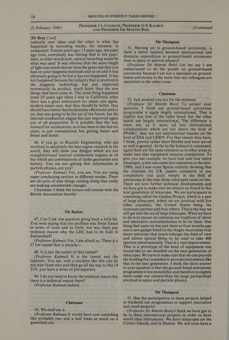  21 February 1996] [ Continued  [Dr Bray Cont] radically new ideas and the other is what has happened in recording media, for instance, in computers. Twenty years ago, 15 years ago, ten years ago even, everybody was betting that in ten years’ time, in other words now, optical recording would be what was used. It was obvious that the wave length of light was much shorter than the grain size that you had on your magnetic materials and so on and it was obviously going to be but it has not happened. It has not happened because the industry that is involved in the magnetic technology has just improved enormously its product, much faster than the new things that have come in. The same thing happened some 25 years ago when I was in California when there was a great enthusiasm for steam cars again, modern steam cars, that they should be better, they should have better thermodynamic efficiencies and so on, that was going to be the car of the future, but the internal combustion engine has just improved again out of all proportion. It is possible that the way forward for accelerators, as it has been in the last ten years, is just conventional but getting better and better and better. 46. If you go to Ricardo Engineering, who are involved in absolutely the best engine research in the world, they will show you designs which are not straightforward internal combustion engines at all but which are combinations of turbo generators and battery. You are not getting that information in particle physics, are you? (Professor Kalmus) Yes, you are. You are using super conducting cavities in different modes. There are all sorts of new things coming along that really are making considerable changes. Chairman: I think the lecture will resume with the British Association shortly! Mr Batiste 47. Can I ask one question going back a little bit. You were saying that the problem was Swiss francs in terms of costs and so forth, but was there any technical reason why the LHC had to be built in Switzerland? (Professor Kalmus) Yes, 1 am afraid so. There is a 27 km tunnel that is already— 48. It is just the extent of that tunnel? (Professor Kalmus) It is the tunnel and the injectors. You see, with a machine like this you do not start from zero and then go all the way to this 14 TeV, you have a series of pre-injectors. 49. I do not need to know the technical reason but there is a technical reason there? (Professor Kalmus) Indeed. Chairman 50. We shall see it. (Professor Kalmus) It would have cost something like probably two and a half times as much on a greenfield site. Mr Thompson 51. Moving on to ground-based astronomy, is there a better balance between international and domestic expenditure in ground-based astronomy than in space or particle physics? (Professor Sir Martin Rees) Let me say I am embarrassed to be the pundit on ground-based astronomy because I am not a specialist on ground- based astronomy in the sense that my colleagues are specialists in the other areas. Chairman 52. Just pretend you are for the moment. (Professor Sir Martin Rees) To answer your question, I think our ground-based astronomy programme is again largely international. That is slightly less true of the radio band, but the other bands are largely international. The difference is these are, as it were, ad hoc _ international collaborations which are not above the level of PPARC, they are not international treaties on the level of ESA and CERN. For that reason they have, I think, proved rather more flexible and have served us well in general. As far as the balance is concerned, again there are the same concerns as in other areas to make sure that equipment remains competitive. To give you one example: we have had new four metre telescopes, a new one came into operation in the mid- 1980s, and I saw some figures recently showing that the citations for UK papers compared to our competitors rose quite steeply in the field of astronomy at the time those telescopes came on line. There are now further technical developments and we have got to make sure we remain on board in this next generation of telescopes. We are participants in something called the Gemini Project, which is a pair of large telescopes, where we are involved with five other countries, the United States being the dominant partner and four others. This is the way we will get into the era of large telescopes. What we have to do is to ensure we continue our tradition of clever and innovative instrumentation to fit on them. One thing that came on line just three or four months ago was a new gadget fitted on the Anglo-Australian four metre telescope that much enlarges the field of view and allows optical fibres to be used to take 400 spectres simultaneously. That is a vast improvement. That is a prototype of the kind of equipment one would like to see installed on the next generation of telescopes. We have to make sure that we can provide the funding that is needed to provide instruments like that in the next generation. I think the short answer to your question is that the ground-based astronomy programme is less monolithic and therefore is slightly more under our control than the large partnerships involved in space and particle physics. Mr Thompson 53. Has the participation in these projects helped or hindered our programmes to support innovative and small projects? (Professor Sir Martin Rees) | think we have got to be in these international projects in order to have world class instruments. We have telescopes on the Canary Islands, and in Hawaii. We will soon have a