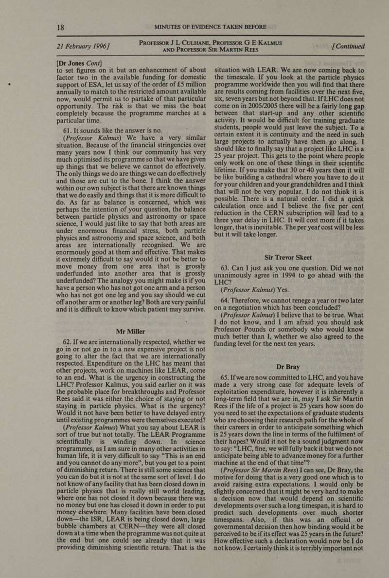  21 February 1996] [Continued  [Dr Jones Cont] to set figures on it but an enhancement of about factor two in the available funding for domestic support of ESA, let us say of the order of £5 million annually to match to the restricted amount available now, would permit us to partake of that particular opportunity. The risk is that we miss the boat completely because the programme marches at a particular time. 61. It sounds like the answer is no. (Professor Kalmus) We have a very similar situation. Because of the financial stringencies over many years now I think our community has very much optimised its programme so that we have given up things that we believe we cannot do effectively. The only things we do are things we can do effectively and those are cut to the bone. I think the answer within our own subject is that there are known things that we do easily and things that it is more difficult to do. As far as balance is concerned, which was perhaps the intention of your question, the balance between particle physics and astronomy or space science, I would just like to say that both areas are under enormous financial stress, both particle physics and astronomy and space science, and both areas are internationally recognised. We are enormously good at them and effective. That makes it extremely difficult to say would it not be better to move money from one area that is grossly underfunded into another area that is grossly underfunded? The analogy you might make is if you have a person who has not got one arm and a person who has not got one leg and you say should we cut off another arm or another leg? Both are very painful and it is difficult to know which patient may survive. Mr Miller 62. If we are internationally respected, whether we go in or not go in to a new expensive project is not going to alter the fact that we are internationally respected. Expenditure on the LHC has meant that other projects, work on machines like LEAR, come to an end. What is the urgency in constructing the LHC? Professor Kalmus, you said earlier on it was the probable place for breakthroughs and Professor Rees said it was either the choice of staying or not staying in particle physics. What is the urgency? Would it not have been better to have delayed entry until existing programmes were themselves executed? (Professor Kalmus) What you say about LEAR is sort of true but not totally. The LEAR Programme scientifically is winding down. In _ science programmes, as I am sure in many other activities in human life, it is very difficult to say “This is an end and you cannot do any more”, but you get to a point of diminishing return. There is still some science that you can do but it is not at the same sort of level. I do not know of any facility that has been closed down in particle physics that is really still world leading, where one has not closed it down because there was no money but one has closed it down in order to put money elsewhere. Many facilities have been.closed down—the ISR, LEAR is being closed down, large bubble chambers at CERN—they were all closed down at a time when the programme was not quite at the end but one could see already that it was providing diminishing scientific return. That is the situation with LEAR. We are now coming back to the timescale. If you look at the particle physics programme worldwide then you will find that there are results coming from facilities over the next five, six, seven years but not beyond that. If LHC does not come on in 2005/2005 there will be a fairly long gap between that start-up and any other scientific activity. It would be difficult for training graduate students, people would just leave the subject. To a certain extent it is continuity and the need in such large projects to actually have them go along. I should like to finally say that a project like LHC isa 25 year project. This gets to the point where people only work on one of these things in their scientific lifetime. If you make that 30 or 40 years then it will be like building a cathedral where you have to do it for your children and your grandchildren and I think that will not be very popular. I do not think it is possible. There is a natural order. I did a quick calculation once and I believe the five per cent reduction in the CERN subscription will lead to a three year delay in LHC. It will cost more if it takes longer, that is inevitable. The per year cost will be less but it will take longer. Sir Trevor Skeet 63. Can I just ask you one question. Did we not unanimously agree in 1994 to go ahead with the LHC? (Professor Kalmus) Yes. 64. Therefore, we cannot renege a year or two later on a negotiation which has been concluded? (Professor Kalmus) I believe that to be true. What I do not know, and I am afraid you should ask Professor Pounds or somebody who would know much better than I, whether we also agreed to the funding level for the next ten years. Dr Bray 65. If we are now committed to LHC, and you have made a very strong case for adequate levels of exploitation expenditure, however it is inherently a long-term field that we are in, may I ask Sir Martin Rees if the life of a project is 25 years how soon do you need to set the expectations of graduate students who are choosing their research path for the whole of their careers in order to anticipate something which is 25 years down the line in terms of the fulfilment of their hopes? Would it not be a sound judgment now to say: “LHC, fine, we will fully back it but we do not anticipate being able to advance money for a further machine at the end of that time”? (Professor Sir Martin Rees) 1 can see, Dr Bray, the motive for doing that is a very good one which is to avoid raising extra expectations. I would only be slightly concerned that it might be very hard to make a decision now that would depend on scientific developments over such a long timespan, it is hard to predict such developments over much shorter timespans. Also, if this was an official or governmental decision then how binding would it be perceived to be if its effect was 25 years in the future? How effective such a declaration would now be I do not know. I certainly think it is terribly important not