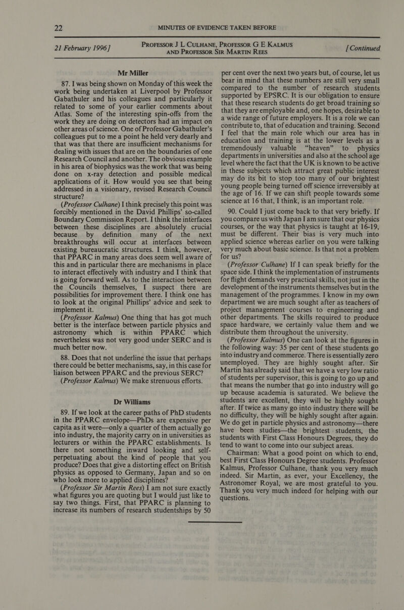  21 February 1996 ] Mr Miller 87. I was being shown on Monday of this week the work being undertaken at Liverpool by Professor Gabathuler and his colleagues and particularly it related to some of your earlier comments about Atlas. Some of the interesting spin-offs from the work they are doing on detectors had an impact on other areas of science. One of Professor Gabathuler’s colleagues put to me a point he held very dearly and that was that there are insufficient mechanisms for dealing with issues that are on the boundaries of one Research Council and another. The obvious example in his area of biophysics was the work that was being done on x-ray detection and possible medical applications of it. How would you see that being addressed in a visionary, revised Research Council structure? (Professor Culhane) I think precisely this point was forcibly mentioned in the David Phillips’ so-called Boundary Commission Report. I think the interfaces between these disciplines are absolutely crucial because by definition many of the _ next breakthroughs will occur at interfaces between existing bureaucratic structures. I think, however, that PPARC in many areas does seem well aware of this and in particular there are mechanisms in place to interact effectively with industry and I think that is going forward well. As to the interaction between the Councils themselves, I suspect there are possibilities for improvement there. I think one has to look at the original Phillips’ advice and seek to implement it. (Professor Kalmus) One thing that has got much better is the interface between particle physics and astronomy which is within PPARC_ which nevertheless was not very good under SERC and is much better now. 88. Does that not underline the issue that perhaps there could be better mechanisms, say, in this case for liaison between PPARC and the previous SERC? (Professor Kalmus) We make strenuous efforts. Dr Williams 89. If we look at the career paths of PhD students in the PPARC envelope—PhDs are expensive per Capita as it were—only a quarter of them actually go into industry, the majority carry on in universities as lecturers or within the PPARC establishments. Is there not something inward looking and self- perpetuating about the kind of people that you produce? Does that give a distorting effect on British physics as opposed to Germany, Japan and so on who look more to applied disciplines? (Professor Sir Martin Rees) I am not sure exactly what figures you are quoting but I would just like to say two things. First, that PPARC is planning to increase its numbers of research studentships by 50 [ Continued per cent over the next two years but, of course, let us bear in mind that these numbers are still very small compared to the number of research students supported by EPSRC. It is our obligation to ensure that these research students do get broad training so that they are employable and, one hopes, desirable to a wide range of future employers. It is a role we can contribute to, that of education and training. Second I feel that the main role which our area has in education and training is at the lower levels as a tremendously valuable “heaven” to physics departments in universities and also at the school age level where the fact that the UK is known to be active in these subjects which attract great public interest may do its bit to stop too many of our brightest young people being turned off science irreversibly at the age of 16. If we can shift people towards some science at 16 that, I think, is an important role. 90. Could I just come back to that very briefly. If you compare us with Japan I am sure that our physics courses, or the way that physics is taught at 16-19, must be different. Their bias is very much into applied science whereas earlier on you were talking very much about basic science. Is that not a problem for us? : (Professor Culhane) If I can speak briefly for the space side. I think the implementation of instruments for flight demands very practical skills, not just in the development of the instruments themselves but in the management of the programmes. I know in my own department we are much sought after as teachers of project management courses to engineering and other departments. The skills required to produce space hardware, we certainly value them and we distribute them throughout the university. (Professor Kalmus) One can look at the figures in the following way: 35 per cent of these students go into industry and commerce. There is essentially zero unemployed. They are highly sought after. Sir Martin has already said that we have a very low ratio of students per supervisor, this is going to go up and that means the number that go into industry will go up because academia is saturated. We believe the students are excellent, they will be highly sought after. If twice as many go into industry there will be no difficulty, they will be highly sought after again. We do get in particle physics and astronomy—there have been studies—the brightest students, the students with First Class Honours Degrees, they do tend to want to come into our subject areas. Chairman: What a good point on which to end, best First Class Honours Degree students. Professor Kalmus, Professor Culhane, thank you very much indeed. Sir Martin, as ever, your Excellency, the Astronomer Royal, we are most grateful to you. Thank you very much indeed for helping with our questions. 