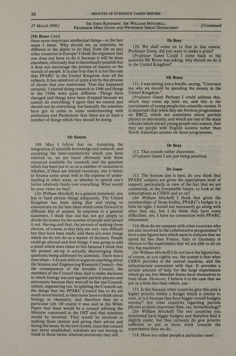  27 March 1996] [Continued  [Mr Bruce Cont] these more important intellectual things—in the best sense I mean. Why should we, as scientists, be different in the desire to do that, from (let us say) other countries in Europe? I think the argument that one does not have to do it because it will be done elsewhere, obviously that is theoretically possible but it does not encourage the process of inquiry or the morale of people. It is also true that it is not the case that PPARC in the United Kingdom does all the subjects. It has opted out of quite a lot by this process of choice that you mentioned. That has happened certainly. I started doing research in 1946 and things in the 1950s were quite different. Things have changed and things have been dropped because we cannot do everything. I agree that we cannot and should not do everything; but basically the scientists have got to come to some understanding with politicians and Parliament that there are at least a number of things which they should be doing. Mr Batiste 109. May I follow that on. Accepting the integration of scientific knowledge and research, and accepting the inter-connectivity which you have referred to, we are faced obviously with finite resources available for research; and the question which has been put to us on a number of occasions is whether, if there are limited resources, one is better to finance some areas well at the expense of under- funding in other areas, or whether to spread one’s butter relatively thinly over everything. What would be your views on that? (Sir William Mitchell) As a general statement, one has to fund certain things adequately. The United Kingdom has been doing that and trying to concentrate on the best ideas which come forward in different bits of science. In response to a general statement, I think that one has not got simply to divide the money by the number of people and spread it out. Having said that, the process of making those choices, of course, is that they are very, very difficult but they have been made, and there are some things which we do not do as a matter of decision. People could go abroad and find things. I was going to add a point which does relate to this because I think that the present set-up is actually discouraging those questions being addressed by scientists. There was a time when—I do not wish to argue on anything about the Science and Engineering Research Council—but the consequences of the broader Council, the members of the Council then, had to make decisions in which biology was put against particle physics and astronomy because they were all in the one Council; indeed, engineering too. In splitting the Councils up, the things that the PPARC Council has to do are much more limited; so they never have to think about biology or chemistry, and therefore they do a particular job. Of course it was said in the White Paper that there would be a council advising the Minister concerned in the OST and that scientists would be involved. They would be involved in making those choices and giving their advice and facing the issues. In the new system, since that council was never established, scientists are not having to think in those terms, whereas previously they did. Dr Bray 110. We shall come on to that in due course. Professor Gunn, did you want to make a point? (Professor Gunn) Could I come back to the question Mr Bruce was asking: why should we do it in the United Kingdom? Mr Bruce 111. I was setting you a hurdle, saying, “Convince me why we should be spending the money in the United Kingdom.” (Professor Gunn) Perhaps I could address this, which may come up later on, and this is the recruitment of young people into scientific careers. It is important that when they see Horizon programmes on BBC2, which are sometimes about particle physics or astronomy, and which are one of the main vehicles which attract young people into science, that they see people with English accents rather than North American accents on those programmes. Dr Bray 112. That sounds rather chauvinist. (Professor Gunn) I am just being practical. Dr Jones 113. The bottom line is here, do you think that PPARC subjects are given the appropriate level of support, particularly in view of the fact that we are committed, in the foreseeable future, to look at the subscriptions at CERN and so on? (Sir William Mitchell) I think that given the memberships of those bodies, PPARC’s budget is a little bit tight. I would not necessarily go along with what they say, but I do think they have some difficulties, yes. I have no connection with PPARC whatsoever. 114. How do we compare with other countries who are also involved in the collaborative programmes? I have some figures here which seem to indicate that we spend far less than France, Italy or Germany in relation to the experiments that we are able to do on this big machinery. (Sir William Mitchell) 1 do not have the figures but, of course, as you rightly say, the system is that what CERN provides is the central machine, and the infrastructure associated with that. It provides a certain amount of help for the large experiments which go on, but Member States have themselves to fund those. However, I believe it is the case that we put in a little less than others, yes. 115. Is this because other countries give this area a higher priority within a budget which is similar to ours, or is it because they have bigger overall budgets anyway? Are other countries regarding particle physics as more important than, say, biotechnology? (Sir William Mitchell) The two countries you mentioned have bigger budgets and therefore find it slightly easier, but they certainly do give priority sufficient to put in more work towards the experiments than we do. 116. Have any other people a particular view?