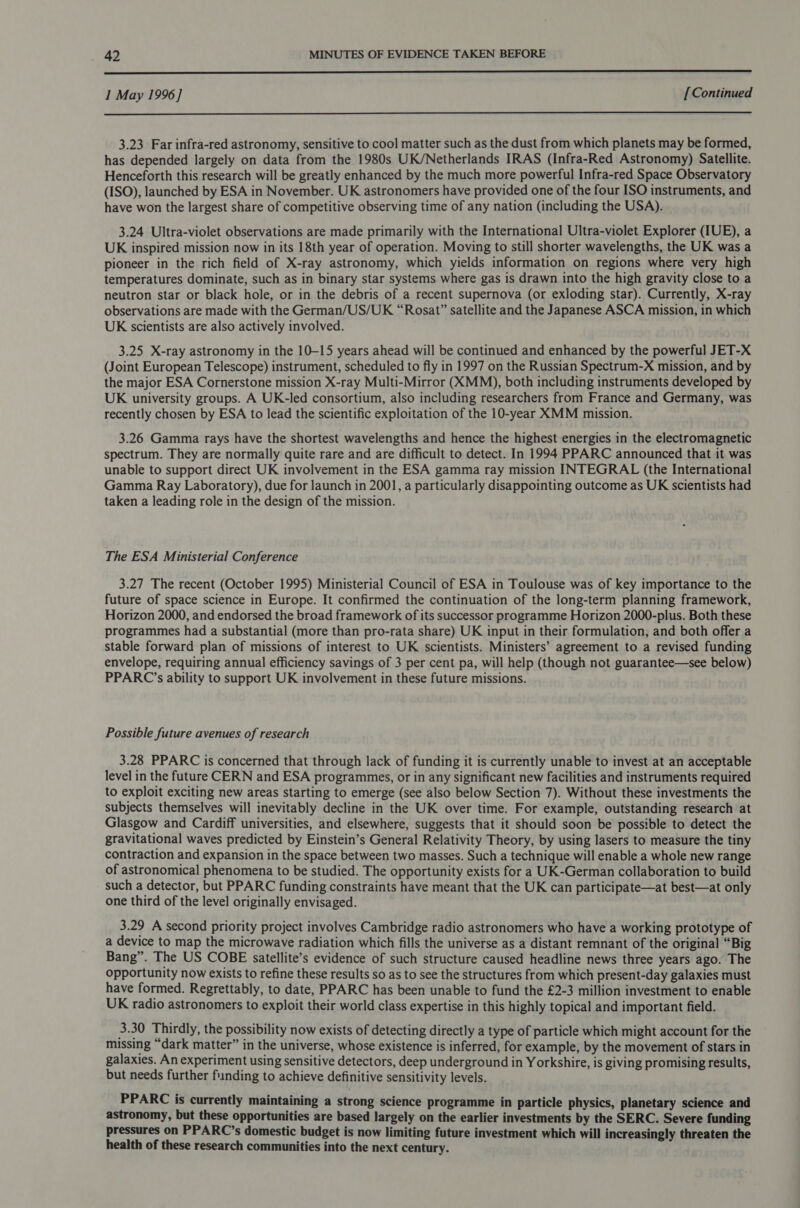  I May 1996] [Continued  3.23 Far infra-red astronomy, sensitive to cool matter such as the dust from which planets may be formed, has depended largely on data from the 1980s UK/Netherlands IRAS (Infra-Red Astronomy) Satellite. Henceforth this research will be greatly enhanced by the much more powerful Infra-red Space Observatory (ISO), launched by ESA in November. UK astronomers have provided one of the four ISO instruments, and have won the largest share of competitive observing time of any nation (including the USA). 3.24 Ultra-violet observations are made primarily with the International Ultra-violet Explorer (IUE), a UK inspired mission now in its 18th year of operation. Moving to still shorter wavelengths, the UK was a pioneer in the rich field of X-ray astronomy, which yields information on regions where very high temperatures dominate, such as in binary star systems where gas is drawn into the high gravity close to a neutron star or black hole, or in the debris of a recent supernova (or exloding star). Currently, X-ray observations are made with the German/US/UK “Rosat” satellite and the Japanese ASCA mission, in which UK scientists are also actively involved. 3.25 X-ray astronomy in the 10-15 years ahead will be continued and enhanced by the powerful JET-X (Joint European Telescope) instrument, scheduled to fly in 1997 on the Russian Spectrum-X mission, and by the major ESA Cornerstone mission X-ray Multi-Mirror (XMM), both including instruments developed by UK university groups. A UK-led consortium, also including researchers from France and Germany, was recently chosen by ESA to lead the scientific exploitation of the 10-year XMM mission. 3.26 Gamma rays have the shortest wavelengths and hence the highest energies in the electromagnetic spectrum. They are normally quite rare and are difficult to detect. In 1994 PPARC announced that it was unable to support direct UK involvement in the ESA gamma ray mission INTEGRAL (the International Gamma Ray Laboratory), due for launch in 2001, a particularly disappointing outcome as UK scientists had taken a leading role in the design of the mission. The ESA Ministerial Conference 3.27 The recent (October 1995) Ministerial Council of ESA in Toulouse was of key importance to the future of space science in Europe. It confirmed the continuation of the long-term planning framework, Horizon 2000, and endorsed the broad framework of its successor programme Horizon 2000-plus. Both these programmes had a substantial (more than pro-rata share) UK input in their formulation, and both offer a stable forward plan of missions of interest to UK scientists. Ministers’ agreement to a revised funding envelope, requiring annual efficiency savings of 3 per cent pa, will help (though not guarantee—see below) PPARC’s ability to support UK involvement in these future missions. Possible future avenues of research 3.28 PPARC is concerned that through lack of funding it is currently unable to invest at an acceptable level in the future CERN and ESA programmes, or in any significant new facilities and instruments required to exploit exciting new areas starting to emerge (see also below Section 7). Without these investments the subjects themselves will inevitably decline in the UK over time. For example, outstanding research at Glasgow and Cardiff universities, and elsewhere, suggests that it should soon be possible to detect the gravitational waves predicted by Einstein’s General Relativity Theory, by using lasers to measure the tiny contraction and expansion in the space between two masses. Such a technique will enable a whole new range of astronomical phenomena to be studied. The opportunity exists for a UK-German collaboration to build such a detector, but PPARC funding constraints have meant that the UK can participate—at best—at only one third of the level originally envisaged. 3.29 A second priority project involves Cambridge radio astronomers who have a working prototype of a device to map the microwave radiation which fills the universe as a distant remnant of the original “Big Bang”. The US COBE satellite’s evidence of such structure caused headline news three years ago. The opportunity now exists to refine these results so as to see the structures from which present-day galaxies must have formed. Regrettably, to date, PPARC has been unable to fund the £2-3 million investment to enable UK radio astronomers to exploit their world class expertise in this highly topical and important field. 3.30 Thirdly, the possibility now exists of detecting directly a type of particle which might account for the missing “dark matter” in the universe, whose existence is inferred, for example, by the movement of stars in galaxies. An experiment using sensitive detectors, deep underground in Yorkshire, is giving promising results, but needs further funding to achieve definitive sensitivity levels. PPARC is currently maintaining a strong science programme in particle physics, planetary science and astronomy, but these opportunities are based largely on the earlier investments by the SERC. Severe funding pressures on PPARC’s domestic budget is now limiting future investment which will increasingly threaten the health of these research communities into the next century.